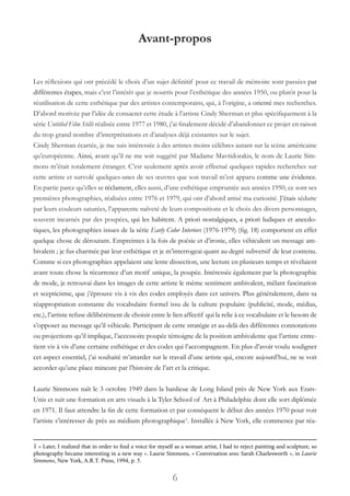 6
Avant-propos
Les réflexions qui ont précédé le choix d’un sujet définitif pour ce travail de mémoire sont passées par
différentes étapes, mais c’est l’intérêt que je nourris pour l’esthétique des années 1950, ou plutôt pour la
réutilisation de cette esthétique par des artistes contemporains, qui, à l’origine, a orienté mes recherches.
D’abord motivée par l’idée de consacrer cette étude à l’artiste Cindy Sherman et plus spécifiquement à la
série Untitled Film Stills réalisée entre 1977 et 1980, j’ai finalement décidé d’abandonner ce projet en raison
du trop grand nombre d’interprétations et d’analyses déjà existantes sur le sujet.
Cindy Sherman écartée, je me suis intéressée à des artistes moins célèbres autant sur la scène américaine
qu’européenne. Ainsi, avant qu’il ne me soit suggéré par Madame Mavridorakis, le nom de Laurie Sim-
mons m’était totalement étranger. C’est seulement après avoir effectué quelques rapides recherches sur
cette artiste et survolé quelques-unes de ses œuvres que son travail m’est apparu comme une évidence.
En partie parce qu’elles se réclament, elles aussi, d’une esthétique empruntée aux années 1950, ce sont ses
premières photographies, réalisées entre 1976 et 1979, qui ont d’abord attisé ma curiosité. J’étais séduite
par leurs couleurs saturées, l’apparente naïveté de leurs compositions et le choix des divers personnages,
souvent incarnés par des poupées, qui les habitent. A priori nostalgiques, a priori ludiques et anecdo-
tiques, les photographies issues de la série Early Color Interiors (1976-1979) (fig. 18) comportent en effet
quelque chose de déroutant. Empreintes à la fois de poésie et d’ironie, elles véhiculent un message am-
bivalent ; je fus charmée par leur esthétique et je m’interrogeai quant au degré subversif de leur contenu.
Comme si ces photographies appelaient une lente dissection, une lecture en plusieurs temps et révélaient
avant toute chose la récurrence d’un motif unique, la poupée. Intéressée également par la photographie
de mode, je retrouvai dans les images de cette artiste le même sentiment ambivalent, mêlant fascination
et scepticisme, que j’éprouve vis à vis des codes employés dans cet univers. Plus généralement, dans sa
réappropriation constante du vocabulaire formel issu de la culture populaire (publicité, mode, médias,
etc.), l’artiste refuse délibérément de choisir entre le lien affectif qui la relie à ce vocabulaire et le besoin de
s’opposer au message qu’il véhicule. Participant de cette stratégie et au-delà des différentes connotations
ou projections qu’il implique, l’accessoire poupée témoigne de la position ambivalente que l’artiste entre-
tient vis à vis d’une certaine esthétique et des codes qui l’accompagnent. En plus d’avoir voulu souligner
cet aspect essentiel, j’ai souhaité m’attarder sur le travail d’une artiste qui, encore aujourd’hui, ne se voit
accorder qu’une place mineure par l’histoire de l’art et la critique.
Laurie Simmons naît le 3 octobre 1949 dans la banlieue de Long Island près de New York aux Etats-
Unis et suit une formation en arts visuels à la Tyler School of Art à Philadelphie dont elle sort diplômée
en 1971. Il faut attendre la fin de cette formation et par conséquent le début des années 1970 pour voir
l’artiste s’intéresser de près au médium photographique1
. Installée à New York, elle commence par réa-
1 « Later, I realized that in order to find a voice for myself as a woman artist, I had to reject painting and sculpture, so
photography became interesting in a new way ». Laurie Simmons, « Conversation avec Sarah Charlesworth », in Laurie
Simmons, New York, A.R.T. Press, 1994, p. 5.
 