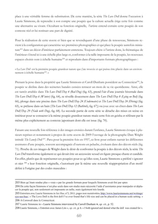 60
place à une véritable femme de substitution. De cette manière, la série The Love Doll donne l’occasion à
Laurie Simmons, de reprendre à son compte une poupée que la culture actuelle érige cette fois comme
une alternative au vivant. Occultant sa fonction originelle, l’artiste entend extraire cette poupée de son
contexte réel et lui restituer une part de dignité.
Pour la réalisation de cette œuvre et bien que se revendiquant d’une phase de renouveau, Simmons re-
vient à la configuration qui caractérise ses premières photographies et qui place la poupée autrefois minia-
ture203
dans un décor d’intérieur parfaitement entretenu. Toujours chère à l’artiste donc, la thématique de
l’intérieur s’étend ici à une échelle plus large et, conformes à la taille imposante de la poupée, les nouveaux
espaces choisis sont à échelle humaine204
et reproduits dans d’importants formats photographiques :
« La Love Doll est la première poupée grandeur nature que j’aie trouvée et qui puisse être placée dans un environ-
nement à échelle humaine205
.»
Prenant la pose dans la propriété que Laurie Simmons et Caroll Dunham possèdent au Connecticut206
, la
poupée se décline dans des scénettes banales censées retracer un mois de sa vie quotidienne. Ainsi, elle
est tantôt attablée dans The Love Doll/Day 4 (Red Dog) (fig. 63), prend l’air d’une journée hivernale dans
The Love Doll/Day 6 (Winter) (fig. 64), se réveille doucement dans The Love Doll/Day 8 (Lying on Bed) (fig.
66), plonge dans une piscine dans The Love Doll/Day 24 (Underwater) et The Love Doll/Day 24 (Diving) (fig.
65), se prélasse dans un bain (The Love Doll/Day 12 (Bathtub), fig. 67)) ou joue avec un chien dans The Love
Doll/Day 29 (Nude with Dog), fig. 68). La seconde partie de cette série se détache des mises en scène en
intérieur pour se consacrer à la même poupée grandeur nature muée cette fois en geisha et référant par là
même plus explicitement au contexte japonisant dont elle est issue (fig. 70).
Faisant une nouvelle fois référence à des images croisées durant l’enfance, Laurie Simmons évoque à plu-
sieurs reprises et notamment à propos de cette œuvre de 2009 l’ouvrage de la photographe Dare Wright
intitulé The Lonely Doll 207
. Paru pour la première fois en 1957, ce livre pour enfants narrait les différentes
aventures d’une poupée, souvent accompagnée d’oursons en peluche, évoluant dans des décors réels (fig.
71). Proche de ces images de Wright dans le désir de confronter la poupée à des décors réels, la série The
Love Doll transforme également ce qui devait être un accessoire sexuel en figure presque chaste et candide.
En effet, plutôt que de représenter ces poupées pour ce qu’elles sont, Laurie Simmons a préféré « ignorer
et nier 208
» leur fonction originelle, s’autorisant par là même une nouvelle réappropriation d’un motif
défini à l’origine par des codes masculins :
203 Bien qu’étant rendue plus « vraie » par les grands formats pour lesquels Simmons avait fini par opter.
204 De cette façon Simmons n’est plus seule dans son studio mais nécessite l’aide d’assistantes pour manipuler et dépla-
cer la poupée qui, non seulement est imposante en taille, mais également très lourde.
205Entretien avec Laurie Simmons in See Hue, n°2, 2011, pages non numérotées, http://www.lauriesimmons.net/writings/
eye-see-hue/. « The Love Doll is the first doll I’ve ever found that’s life size and can be placed in a human scale setting. »
206 A Cornwall dans le Connecticut.
207 Laurie Simmons in « Laurie Simmons interviewed by Carroll Dunham », op. cit., p. 52.
208 Laurie Simmons, « Entretien avec James Lim », op. cit., p. 6. « I both ignored and denied what the doll was created for ».
 