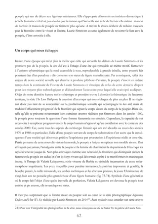 62
poupée qui sert de décor aux figurines miniatures. Elle s’approprie désormais un intérieur domestique à
échelle humaine et il n’est pas anodin que la maison qui l’accueille soit celle de l’artiste elle-même : maison
de l’artiste et maison de poupée ne forment plus qu’une. A travers le choix délibéré de réduire toujours
plus la frontière entre le vivant et l’inerte, Laurie Simmons assume également de resserrer le lien avec la
poupée, d’être associée à elle.
Un corps qui nous échappe
Indice d’une époque qui n’est plus la même que celle qui accueille les débuts de Laurie Simmons et les
premiers pas de la poupée, la love doll est à l’image d’une ère qui remodèle ce même motif. Rattachée
à l’univers cybernétique qui la rend accessible à tous, reproductible à grande échelle, cette poupée fait
pourtant état d’un paradoxe : elle conserve son statut de figure manufacturée. Par conséquent, reflet des
enjeux de notre société actuelle qui cherche à produire pléthore d’avatars, la poupée s’inscrit en même
temps dans la continuité de l’œuvre de Laurie Simmons et témoigne du refus de cette dernière d’opter
pour des moyens plus technologiques et d’abandonner l’accessoire pour lequel elle avait opté au départ.
Objet de notre dernière lecture sur le stéréotype et première œuvre à aborder la thématique du fantasme
érotique, la série The Love Doll pose la question d’un corps qui nous échappe de plus en plus. Il ne s’agis-
sait donc pas tant de se concentrer sur la problématique sexuelle qui accompagne la love doll, mais de
traduire l’effacement progressif de la frontière qui sépare le corps vivant du corps de la poupée. Bien sûr,
telle qu’elle se présente notamment dans certaines œuvres réalisées par Simmons dans les années 1980,
la poupée pose toujours la question d’une femme fantasmée ou simulée. Cependant, la capacité de cet
accessoire à remplacer progressivement le corps humain n’apparaît qu’en corrélation avec le contexte des
années 2000. Car, outre tous les aspects du stéréotype féminin qui ont été abordés au cours des années
1970 et 1980 en particulier, l’idée d’une poupée servant de corps de substitution n’est autre que la consé-
quence d’une société qui désormais préfère l’expérience par procuration à l’expérience réelle et concrète.
Partie prenante de cette nouvelle vision du monde, la poupée a fini par remplacer son modèle vivant. Plus
effrayant que jamais, l’amalgame entre la poupée et la femme de chair induit la disparition de l’écart qui les
séparait encore jusque-là. Non plus envisagée comme une nécessité, la frontière qui distinguait encore la
femme et la poupée est caduc et c’est le corps vivant qui désormais aspire à se transformer en mannequin
inerte. A l’image de Valeria Lukyanova, sosie vivante de Barbie et véritable incarnation de cette méta-
morphose inquiétante. Les yeux maquillés pour paraître immenses, la poitrine imposante et gonflée, la
bouche pincée, la taille minuscule, les jambes rachitiques et les cheveux platines, la jeune Ukrainienne de
vingt-huit ans ne possède plus grand chose d’une figure humaine (fig. 73-74). Symbole d’une génération
où le corps fait l’objet d’une quête éternelle de perfection, Valeria Lukyanova est devenue la poupée tout
entière et pis encore, elle revendique ce statut.
Il n’est pas surprenant que la femme muée en poupée soit au cœur de la série photographique Kigurumi,
Dollers and How We See réalisée par Laurie Simmons en 2014213
. Sans vouloir nous attarder sur cette œuvre
213 Pour voir l’intégralité des photographies de la série, nous renvoyons au site de Salon 94, la galerie de Laurie Sim-
 