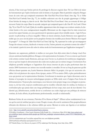 63
récente, il faut noter que l’artiste prévoit d’y prolonger le discours esquissé dans The Love Doll et de traiter
du fusionnement qui s’opère dorénavant entre la femme et la poupée. Dans la première catégorie d’images
issues de cette série qui comprend notamment Blue Hair/Red Dress/Green Room/Arms (fig. 75) et Yellow
Hair/Red Coat/Umbrella/Snow (fig. 77), les modèles endossent une tête de poupée gigantesque à l’effigie
d’une héroïne de manga et, dans le cas de Blue Hair/Red Dress/Green Room/Arms, un costume de latex qui
recouvre l’entier du corps. Dans la seconde catégorie qui comprend quant à elle How We See/Look I/Daria
(fig. 76) et How We See/Look I/Julia, les modèles apparaissent dans des images aux couleurs saturées, la che-
velure lustrée et les yeux outrageusement maquillés. Détonnant sur des visages dont les traits conservent
encore leur aspect humain, ces yeux questionnent le spectateur quant à leur véritable nature : s’agit-il d’yeux
ajoutés via photoshop ou d’yeux maquillés ? Dans un récent entretien, Laurie Simmons nous apprend en
réalité que ces yeux ont été peints sur les paupières fermées des modèles pour donner l’illusion d’un regard
de poupée214
. A l’image de Yellow Hair/Red Coat/Snow/Selfi (fig. 78), reprenant les codes qui accompagnent
l’usage des réseaux sociaux, facebook et tweeter en tête, l’artiste présente ses portraits comme des selfies215
et les intitule à partir de mots-clés selon le même mode de fonctionnement que l’application instagram216
.
Quarante ans auparavant, publicité et médias en tout genre font déjà entrer dans le champ visuel d’un
citoyen américain lambda pléthore d’images et de représentations formatées. C’est ce contexte qui fournit
à des artistes comme Laurie Simmons, ainsi que nous l’avons vu, le prétexte de nombreuses réappropria-
tions et qui leur inspire le détournement des codes mis en place par ces mêmes images. L’avènement d’un
téléphone portable intelligent et l’apparition d’un réseau internet de plus en plus performant dans les
années 2000 fournissent aux artistes une nouvelle matière à travailler. Si tout au long du parcours qu’elle
effectue durant quarante ans, Laurie Simmons demeure fidèle à la poupée, c’est que cet accessoire cris-
tallise à lui seul plusieurs des enjeux d’une époque, années 1970 ou années 2000, et plus particulièrement
ceux qui portent sur la représentation féminine. Corroborant la mutation qui s’opère désormais entre la
femme et la poupée, les moyens technologiques propres au XXIe siècle sont à l’origine d’une forme de
déshumanisation. Toujours plus narcissiques, nous laissons notre propre image nous échapper en perma-
nence et, de leur côté, toujours conditionnées par les modèles véhiculés dans les médias, les femmes se
confondent plus que jamais dans une image préfabriquée de leur corps, mais aussi de leur identité. Une
identité qui, définitivement, semble devoir se conformer aux codes érigés par une politique de minceur
extrême, de looks affutés, de performance professionnelle, sexuelle et relationnelle.
Réalisant l’échec de son existence, l’héroïne d’Une Maison de Poupée217
d’Ibsen refuse soudainement le sta-
tut qui lui avait été attribué par père et mari. Poupée vivante, elle avait le sentiment d’être perpétuellement
tributaire des décisions et des schémas édifiés par autrui. Mettant en scène une figurine et un intérieur
mons : http://www.salon94.com/artists/detail/laurie-simmons.
214 Jeffrey Grunthaner, « How Laurie Simmons Dolls People Up », Artnetnews, Mars 2014, http://news.artnet.com/
art-world/how-laurie-simmons-dolls-people-up-5044?utm_campaign=artnetnews&utm_source=031114daily&utm_me-
dium=email.
215 Ces autoportraits que l’on réalise aujourd’hui avec son téléphone portable.
216 Fun#Geneva#Summer pool party#vive la vie.
217 Henrik Ibsen, Une Maison de poupée (1879), traduit par Eloi Recoing, Actes Sud, Arles, 2009.
 