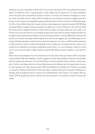 64
miniatures, les séries Early Black & White (1976-78) et Early Color Interiors (1978-79) traduisent de la même
façon les conditions d’une « femme-poupée » isolée malgré elle du monde réel. La même métaphore
trouve des échos dans l’ensemble du travail de l’artiste, et, lorsque cette dernière revendique un renou-
veau dans sa carrière, dans les années 2000, il semble que nous assistions en partie au déplacement de la
poupée et des intérieurs photographiés quelques décennies plus tôt dans un monde à l’échelle plus large.
En effet, s’étant affichée dans des formats de plus en plus importants à partir des années 1980 (Walking
and Lying Objects), la poupée finit par rejoindre une sphère qui avoisine l’illusion du réel (The Love Doll).
En d’autres termes, malgré l’évolution évidente dont la poupée est l’objet, quelle que soit sa taille ou sa
facture, nous avons pu observer tout au long de la discussion menée dans ce premier chapitre qu’elle reste
le support d’une argumentation critique autour du stéréotype féminin. Le choix délibéré de traiter de cette
question à la lumière d’exemples anachroniques nous a permis de suggérer que la problématique du sté-
réotype n’abandonne jamais vraiment l’œuvre de Laurie Simmons. En outre, au-delà des déconstructions
et détournements évidents auxquels elle procède, il nous semble que son travail doit être soumis à une
double lecture. Résultat de la position ambivalente qu’elle tient vis à vis de l’imagerie collective et dont
nous avons essayé de rendre compte, l’univers visuel qu’elle élabore est plus complexe à saisir qu’il n’y
paraît.
Dans notre second chapitre, nous nous intéressons à l’un des autres rôles que l’artiste confie à sa poupée
et qui confirme l’idée selon laquelle ce motif est appelé à évoluer. Parce qu’elle est l’une des séries les plus
récentes réalisées par Simmons, The Love Doll n’illustre en rien les prémices d’un jeu d’échos entre la pou-
pée et l’artiste, mais figure plutôt une forme d’aboutissement du dialogue qui s’est esquissé plus tôt entre
ces deux instances. En effet, dans les années 1980, la possibilité d’un échange entre l’artiste et sa poupée
se concrétise. S’opérant d’abord par le biais d’une figure transitionnelle qu’est la poupée ventriloque, cet
échange devient progressivement le prétexte d’un dédoublement entre l’artiste et sa poupée. Dans les
années 1990, la poupée qui autrefois arborait des traits anonymes se voit prêter les traits de l’artiste elle-
même.
 
