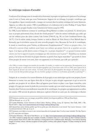 67
Le stéréotype toujours d’actualité
Catalyseur d’un échange entre le monde réel et fictionnel, la poupée est également le prétexte d’un échange
entre le moi et l’autre ainsi que nous l’annoncions. Support de cet échange, la poupée ventriloque que
l’on appellera « figure transitionnelle » marque un tournant dans la carrière artistique de Laurie Simmons.
Apparue au milieu des années 1980 et parallèlement à la réalisation de la série Walking & Lying Objects
(1987-91), cette poupée focalise toute l’attention de l’artiste jusqu’en 1992.
En 1986, Laurie Simmons contacte le ventriloque Doug Skinner et réalise son portrait. Ce dernier pose
avec sa poupée prénommée Gray devant des fonds projetés219
selon les mêmes méthodes que celles qui
ont été utilisées pour des séries comme Fake Fashion (1984-85, fig. 38) ou Color Coordinated Interiors (fig.
36-37). C’est la même année, lorsque l’artiste se rend au Musée de Vent Haven à Fort Michell dans le
Kentucky, que la révélation autour de cette nouvelle poupée a lieu. Royaume de l’art de la ventriloquie,
le musée se transforme, pour l’artiste, en laboratoire d’expérimentation220
. Selon ses propres dires, c’est
d’abord le souvenir d’une tradition ayant bercé son enfance qui génère l’envie de se pencher sur cette
figure. Une figure qu’elle décrit comme à l’image de « sa propre disparition221
» et qui par là même traduit
encore une fois le rapport en partie nostalgique qu’ elle entretient avec le passé222
. Toutefois, à ce moment
précis, c’est le besoin d’évincer la poupée féminine au profit d’une figure masculine223
qui justifie le choix
d’une poupée de nature tout autre, dans son apparence et sa fonction, que celle qui a précédé :
« En 1986, je voulais changer ma manière de travailler. En réalité, je voulais tout recommencer. Honnêtement, je ne
peux pas dire que je voulais renier toutes les photographies que j’avais faites entre 1976 et 1985, mais j’éprouvais le
désir urgent de devenir une autre artiste. Au fond, j’étais lasse de photographier des images de femmes, ce que je
n’avais cessé de faire pendant presque dix ans, hormis quelques cowboys et un homme-grenouille en plastique224
. »
Fatiguée de se consacrer à la version féminine de la poupée et aux stéréotypes qui lui sont propres, Laurie
Simmons se tourne vers une figure dont elle ne s’est pas ou peu occupée auparavant et qui va servir de
pendant aux poupées de ses débuts. Bien qu’apparue pour laisser sa place à une figure masculine, cette
poupée n’évoque pas moins le poids des conventions sociales qui sous-tend toujours le travail de l’artiste.
Inscrites dans l’univers essentiellement masculin de la ventriloquie, les poupées qui apparaissent au milieu
des années 1980 servent de prétexte idéal pour explorer d’abord un autre pan du stéréotype et illustrer
219 Simmons constitue avec ces images un portfolio intitulé Ventriloquism publié en 1986 par Ilene Kurtz.
220 Jan Howard, op. cit., p. 50.
221 Laurie Simmons, Laurie Simmons in Kate Linker, Walking, Talking, Lying, éd. Aperture, New York, 2005, « Me,
Myself and I », http://www.lauriesimmons.net/writings/walking-talking-lying/.
222 Quand bien même l’artiste préfère que l’on ne prête pas cette dimension à son travail. Voir Laurie Simmons : Color
Coordinated Interiors 1983, op. cit., p. 4.
223 Simmons avait déjà eu recours à une version masculine de la poupée dans Cowboys aussi intitulée The Big Figures
de 1979, mais plus rien depuis.
224 Laurie Simmons, « My trip to Vent Haven », op. cit., http://www.lauriesimmons.net/writings/walking-talking-lying/.
« In 1986 I wanted to change the way I worked. Actually, I wanted to start over. I can’t truly say that I wanted to disown
all my pictures from 1976 to 1985, but I did have a strong desire to be a different artist. Basically, I was tired of shooting
images of women, which, with the exception of some plastic cowboys and a plastic frogman, I’d done nonstop for almost
ten years. »
 
