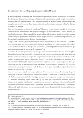 69
La métaphore du ventriloque : prémices du dédoublement
Si la réappropriation d’un motif et le renversement du stéréotype restent d’actualité dans la réalisation
des séries autour des poupées ventriloques, l’intérêt pour le rapport intime entre la poupée et son marion-
nettiste octroie, dès la fin des années 1980, une portée nouvelle au travail de Laurie Simmons. La poupée
n’est plus seulement le prétexte d’une réappropriation à des fins critiques mais aussi celui d’un dialogue
et bientôt d’un transfert.
Dans son commentaire sur la poupée ventriloque228
, Simmons évoque la nature multiple du rapport qui
s’instaure entre le marionnettiste et sa poupée : un rapport qu’elle décrit comme « amical, fraternel, pa-
ternel ou homosexuel ». Bien que multiple, sexuel ou fraternel, ce rapport traduit en première instance
la forte contiguïté qui s’immisce dorénavant entre la poupée et l’artiste. Désormais complémentaires, ces
deux entités ne sont plus à même d’exister l’une sans l’autre.
Lorsque Linda Yablonsky, dans un entretien paru dans le magazine Bomb en 1996, demande à Laurie Sim-
mons si son art peut être conçu comme « une forme de ventriloquie ou « comme un moyen de projeter
sa voix intérieure et d’avoir un dialogue avec ses objets229
 », l’artiste répond sans détour « aimer l’idée que
les gens puissent concevoir son travail de cette façon230
. »
La tradition de la ventriloquie est donc bien plus que l’évocation d’une tradition disparue dans cette phase
du travail de l’artiste. Elle se voit reliée à l’ensemble de son œuvre et, plus largement, à la façon dont cette
dernière peut avoir envisagé la poupée dès ses premières apparitions. Si les objets ventriloques ou les
poupées représentés dans la série Talking Objects (fig. 80 à 85) ne parlent plus, il n’en reste pas moins qu’ils
évoquent irrémédiablement la métaphore d’une artiste exprimant sa voix à travers la poupée. Parce que
ventriloque et artiste recourent chacun à des procédés qui aspirent à donner l’illusion du réel, tous deux
sont motivés par une quête commune : celle de disposer d’une figure intermédiaire capable de porter un
discours ou jouer un rôle à leur place.
Survenu comme par magie, le monologue qui émane de la marionnette lorsqu’elle est manipulée par le
ventriloque exerce sur le spectateur une forme de fascination231
. Autre artiste à s’intéresser à cette figure,
Jeff Wall montre à quel point le duo formé par le ventriloque et sa poupée subjugue son assistance avec
A Ventriloquist at a Birthday Party in October 1947 (fig. 79). Ainsi que le relève Laurie Simmons, la poupée
est dans ce cas appelée, littéralement, à prendre vie sous les yeux du spectateur et à assumer l’ensemble
des propos qui lui sont attribués comme s’ils étaient le fruit d’une volonté indépendante232
. Supplantant
celui ou celle qui la fait accéder aux mouvements et à la parole, elle paraît être le fruit d’un phénomène
d’ordre surnaturel :
228 Citation de la page 90.
229 Linda Yablonsky, « Laurie Simmon », op. cit., http://bombmagazine.org/article/1985/laurie-simmons. « LY : Do
you see your art as a form of ventriloquism? As a way to project your inner voice, so to speak, to have a dialogue with
your objects? LS : I like to think that people might make that connection. »
230 bidem.
231 A l’époque où la ventriloquie faisait figure de divertissement traditionnel, c’est-à-dire dans les années 50.
232 La poupée ventriloque, à proprement parler, n’est pas une marionnette mais nous utilisons ce terme pour désigner
une poupée capable de prendre vie à travers celui ou celle qui la manipule.
 