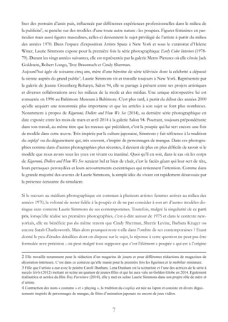 7
liser des portraits d’amis puis, influencée par différentes expériences professionnelles dans le milieu de
la publicité2
, se penche sur des modèles d’une toute autre nature : les poupées. Figures féminines en par-
ticulier mais aussi figures masculines, celles-ci deviennent le sujet privilégié de l’artiste à partir du milieu
des années 1970. Dans l’espace d’exposition Artists Space à New York et sous le curatoriat d’Helene
Winer, Laurie Simmons expose pour la première fois la série photographique Early Color Interiors (1978-
79). Durant les vingt années suivantes, elle est représentée par la galerie Metro Pictures où elle côtoie Jack
Goldstein, Robert Longo, Troy Brauntuch et Cindy Sherman.
Aujourd’hui âgée de soixante-cinq ans, mère d’une héroïne de série télévisée dont la célébrité a dépassé
la sienne auprès du grand public3
, Laurie Simmons vit et travaille toujours à New York. Représentée par
la galerie de Jeanne Greenberg Rohatyn, Salon 94, elle se partage à présent entre ses projets artistiques
et diverses collaborations avec les milieux de la mode et des médias. Une unique rétrospective lui est
consacrée en 1996 au Baltimore Museum à Baltimore. C’est plus tard, à partir du début des années 2000
qu’elle acquiert une renommée plus importante et que les articles à son sujet se font plus nombreux.
Notamment à propos de Kigurumi, Dollers and How We See (2014), sa dernière série photographique en
date exposée entre les mois de mars et avril 2014 à la galerie Salon 94. Pourtant, toujours prépondérante
dans son travail, au même titre que les travaux qui précèdent, c’est la poupée qui lui sert encore une fois
de modèle dans cette œuvre. Très inspirée par la culture japonaise, Simmons y fait référence à la tradition
du cosplay4
ou du déguisement qui, très souvent, s’inspire de personnages de mangas. Dans ces photogra-
phies comme dans d’autres photographies plus récentes, il devient de plus en plus difficile de savoir si le
modèle que nous avons sous les yeux est vivant ou inanimé. Quoi qu’il en soit, dans le cas où les corps
de Kigurumi, Dollers and How We See seraient bel et bien de chair, c’est le faciès géant qui leur sert de tête,
leurs perruques peroxydées et leurs accoutrements excentriques qui retiennent l’attention. Comme dans
la grande majorité des œuvres de Laurie Simmons, la simple idée du vivant est rapidement désavouée par
la présence écrasante du simulacre.
Si le recours au médium photographique est commun à plusieurs artistes femmes actives au milieu des
années 1970, la volonté de rester fidèle à la poupée et de ne pas concéder à son art d’autres modèles dis-
tingue sans conteste Laurie Simmons de ses contemporaines. Toutefois, malgré la singularité de ce parti
pris, lorsqu’elle réalise ses premières photographies, c’est-à-dire autour de 1975 et dans le contexte new-
yorkais, elle ne bénéficie pas du même renom que Cindy Sherman, Sherrie Levine, Barbara Kruger ou
encore Sarah Charlesworth. Mais alors pourquoi reste-t-elle dans l’ombre de ses contemporaines ? Etant
donné le peu d’études détaillées dont on dispose sur le sujet, la réponse à cette question ne peut pas être
formulée avec précision ; on peut malgré tout supposer que c’est l’élément « poupée » qui est à l’origine
2 Elle travaille notamment pour la rédaction d’un magazine de jouets et pour différentes rédactions de magazines de
décoration intérieure. C’est dans ce contexte qu’elle manie pour la première fois les figurines et le mobilier miniature.
3 Fille que l’artiste a eue avec le peintre Caroll Dunham, Lena Dunham est la scénariste et l’une des actrices de la série à
succès Girls (2012) mettant en scène un quatuor de jeunes filles et qui lui aura valu un Golden Globe en 2014. Egalement
réalisatrice et actrice du film Tiny Furniture (2010), elle y met en scène Laurie Simmons dans son propre rôle de mère et
d’artiste.
4 Contraction des mots « costume » et « playing », la tradition du cosplay est née au Japon et consiste en divers dégui-
sements inspirés de personnages de mangas, de films d’animation japonais ou encore de jeux vidéos.
 