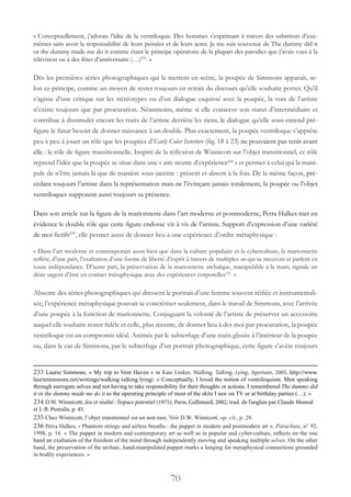 70
« Conceptuellement, j’adorais l’idée de la ventriloquie. Des hommes s’exprimant à travers des substituts d’eux-
mêmes sans avoir la responsabilité de leurs pensées et de leurs actes. Je me suis souvenue de The dummy did it
or the dummy made me do it comme étant le principe opératoire de la plupart des parodies que j’avais vues à la
télévision ou à des fêtes d’anniversaire (…)233
. »
Dès les premières séries photographiques qui la mettent en scène, la poupée de Simmons apparaît, se-
lon ce principe, comme un moyen de rester toujours en retrait du discours qu’elle souhaite porter. Qu’il
s’agisse d’une critique sur les stéréotypes ou d’un dialogue esquissé avec la poupée, la voix de l’artiste
n’existe toujours que par procuration. Néanmoins, même si elle conserve son statut d’intermédiaire et
contribue à dissimuler encore les traits de l’artiste derrière les siens, le dialogue qu’elle sous-entend pré-
figure le futur besoin de donner naissance à un double. Plus exactement, la poupée ventriloque s’apprête
peu à peu à jouer un rôle que les poupées d’Early Color Interiors (fig. 18 à 23) ne pouvaient pas tenir avant
elle : le rôle de figure transitionnelle. Inspiré de la réflexion de Winnicott sur l’objet transitionnel, ce rôle
reprend l’idée que la poupée se situe dans une « aire neutre d’expérience234
 » et permet à celui qui la mani-
pule de n’être jamais là que de manière sous-jacente : présent et absent à la fois. De la même façon, pré-
cédant toujours l’artiste dans la représentation mais ne l’évinçant jamais totalement, la poupée ou l’objet
ventriloques supposent aussi toujours sa présence.
Dans son article sur la figure de la marionnette dans l’art moderne et postmoderne, Petra Halkes met en
évidence le double rôle que cette figure endosse vis à vis de l’artiste. Support d’expression d’une variété
de moi fictifs235
, elle permet aussi de donner lieu à une expérience d’ordre métaphysique :
« Dans l’art moderne et contemporain aussi bien que dans la culture populaire et la cyberculture, la marionnette
reflète, d’une part, l’exaltation d’une forme de liberté d’esprit à travers de multiples soi qui se meuvent et parlent en
toute indépendance. D’autre part, la préservation de la marionnette archaïque, manipulable à la main, signale un
désir urgent d’être en contact métaphysique avec des expériences corporelles236
. »
Absente des séries photographiques qui dressent le portrait d’une femme souvent réifiée et instrumentali-
sée, l’expérience métaphysique pouvait se concrétiser seulement, dans le travail de Simmons, avec l’arrivée
d’une poupée à la fonction de marionnette. Conjuguant la volonté de l’artiste de préserver un accessoire
auquel elle souhaite rester fidèle et celle, plus récente, de donner lieu à des moi par procuration, la poupée
ventriloque est un compromis idéal. Animée par le subterfuge d’une main glissée à l’intérieur de la poupée
ou, dans le cas de Simmons, par le subterfuge d’un portrait photographique, cette figure s’avère toujours
233 Laurie Simmons, « My trip to Vent Haven » in Kate Linker, Walking, Talking, Lying, Aperture, 2005, http://www.
lauriesimmons.net/writings/walking-talking-lying/. « Conceptually, I loved the notion of ventriloquism. Men speaking
through surrogate selves and not having to take responsibility for their thoughts or actions. I remembered The dummy did
it or the dummy made me do it as the operating principle of most of the skits I saw on TV or at birthday parties (…). »
234 D.W. Winnicott, Jeu et réalité : l’espace potentiel (1975), Paris, Gallimard, 2002, trad. de l’anglais par Claude Monod
et J.-B. Pontalis, p. 45.
235 Chez Winnicott, l’objet transtionnel est un non moi. Voir D.W. Winnicott, op. cit., p. 28.
236 Petra Halkes, « Phantom strings and airless breaths : the puppet in modern and postmodern art », Parachute, n° 92,
1998, p. 16. « The puppet in modern and contemporary art as well as in popular and cyber-culture, reflects on the one
hand an exaltation of the freedom of the mind through independently moving and speaking multiple selves. On the other
hand, the preservation of the archaic, hand-manipulated puppet marks a longing for metaphysical connections grounded
in bodily experiences. »
 