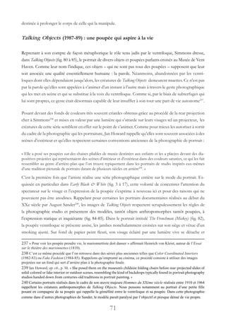 71
destinée à prolonger le corps de celle qui la manipule.
Talking Objects (1987-89) : une poupée qui aspire à la vie
Reprenant à son compte de façon métaphorique le rôle tenu jadis par le ventriloque, Simmons dresse,
dans Talking Objects (fig. 80 à 85), le portrait de divers objets et poupées parlants croisés au Musée de Vent
Haven. Comme leur nom l’indique, ces objets – qui ne sont pas tous des poupées – supposent que leur
soit associée une qualité essentiellement humaine : la parole. Néanmoins, abandonnées par les ventri-
loques dont elles dépendaient jusqu’alors, les créatures de Talking Objects demeurent muettes. Ce n’est pas
par la parole qu’elles sont appelées à s’animer d’un instant à l’autre mais à travers le geste photographique
qui les met en scène et qui se substitue à la voix du ventriloque. Comme si, par le biais de subterfuges qui
lui sont propres, ce geste était désormais capable de leur insuffler à son tour une part de vie autonome237
.
Posant devant des fonds de couleurs très souvent criardes obtenus grâce au procédé de la rear projection
cher à Simmons238
et mises en valeur par une lumière qui s’attarde sur leurs visages tel un projecteur, les
créatures de cette série semblent en effet sur le point de s’animer. Comme pour mieux les autoriser à sortir
du cadre de la photographie qui les portraiture, Jan Howard rappelle qu’elles sont souvent associées à des
scènes d’extérieur et qu’elles respectent certaines conventions anciennes de la photographie de portrait :
« Elle a posé ses poupées sur des chaises pliables de musée destinées aux enfants et les a placées devant des dia-
positives projetées qui représentaient des scènes d’intérieur et d’extérieur dans des couleurs saturées, ce qui les fait
ressembler au genre d’arrière-plan que l’on trouve typiquement dans les portraits de studio inspirés eux-mêmes
d’une tradition picturale de portraits datant de plusieurs siècles en arrière239
. »
C’est la première fois que l’artiste réalise une série photographique entière sur le mode du portrait. Es-
quissée en particulier dans Early Black & White (fig. 3 à 17), cette volonté de concentrer l’attention du
spectateur sur le visage et l’expression de la poupée s’exprime à nouveau ici et pour des raisons qui ne
pouvaient pas être anodines. Rappelant pour certaines les portraits documentaires réalisés au début du
XXe siècle par August Sander240
, les images de Talking Objects respectent scrupuleusement les règles de
la photographie studio et présentent des modèles, tantôt objets anthropomorphes tantôt poupées, à
l’expression statique et inquiétante (fig. 84-85). Dans le portrait intitulé The Frenchman (Mickey) (fig. 82),
la poupée ventriloque se présente assise, les jambes nonchalamment croisées sur son siège et vêtue d’un
smoking ajusté. Sur fond de papier peint fleuri, son visage éclairé par une lumière vive se détache et
237 « Pour voir les poupée prendre vie, le marionnettiste doit danser » affirmait Heinrich von Kleist, auteur de l’Essai
sur le théâtre des marionnettes (1810).
238 C’est ce même procédé que l’on retrouve dans des séries plus anciennes telles que Color Coordinated Interiors
(1982-83) ou Fake Fashion (1984-85). Rappelons qu’emprunté au cinéma, ce procédé consiste à utiliser des images
projetées sur un fond qui sert d’arrière plan à la photographie finale.
239 Jan Howard, op. cit., p. 50. « She posed them on the museum’s childsize folding chairs before rear-projected slides of
solid-colored or fake interior or outdoor scenes, resembling the kind of backdrops typically found in portrait photography
studios handed down from centuries-old traditions in portrait painting. »
240 Certains portraits réalisés dans le cadre de son œuvre majeure Hommes du XXème siècle réalisée entre 1910 et 1964
rappellent les créatures anthropomorphes de Talking Objects. Nous pensons notamment au portrait d’une petite fille
posant en compagnie de sa poupée qui rappelle la géméllité entre le ventriloque et sa poupée. Dans cette photographie
comme dans d’autres photographies de Sander, le modèle paraît paralysé par l’objectif et presque dénué de vie propre.
 