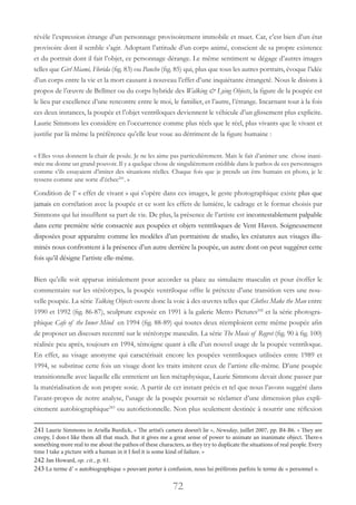 72
révèle l’expression étrange d’un personnage provisoirement immobile et muet. Car, c’est bien d’un état
provisoire dont il semble s’agir. Adoptant l’attitude d’un corps animé, conscient de sa propre existence
et du portrait dont il fait l’objet, ce personnage dérange. Le même sentiment se dégage d’autres images
telles que Girl Miami, Florida (fig. 83) ou Pancho (fig. 85) qui, plus que tous les autres portraits, évoque l’idée
d’un corps entre la vie et la mort causant à nouveau l’effet d’une inquiétante étrangeté. Nous le disions à
propos de l’œuvre de Bellmer ou du corps hybride des Walking & Lying Objects, la figure de la poupée est
le lieu par excellence d’une rencontre entre le moi, le familier, et l’autre, l’étrange. Incarnant tout à la fois
ces deux instances, la poupée et l’objet ventriloques deviennent le véhicule d’un glissement plus explicite.
Laurie Simmons les considère en l’occurrence comme plus réels que le réel, plus vivants que le vivant et
justifie par là même la préférence qu’elle leur voue au détriment de la figure humaine :
« Elles vous donnent la chair de poule. Je ne les aime pas particulièrement. Mais le fait d’animer une chose inani-
mée me donne un grand pouvoir. Il y a quelque chose de singulièrement crédible dans le pathos de ces personnages
comme s’ils essayaient d’imiter des situations réelles. Chaque fois que je prends un être humain en photo, je le
ressens comme une sorte d’échec241
. »
Condition de l’ « effet de vivant » qui s’opère dans ces images, le geste photographique existe plus que
jamais en corrélation avec la poupée et ce sont les effets de lumière, le cadrage et le format choisis par
Simmons qui lui insufflent sa part de vie. De plus, la présence de l’artiste est incontestablement palpable
dans cette première série consacrée aux poupées et objets ventriloques de Vent Haven. Soigneusement
disposées pour apparaître comme les modèles d’un portraitiste de studio, les créatures aux visages illu-
minés nous confrontent à la présence d’un autre derrière la poupée, un autre dont on peut suggérer cette
fois qu’il désigne l’artiste elle-même.
Bien qu’elle soit apparue initialement pour accorder sa place au simulacre masculin et pour étoffer le
commentaire sur les stéréotypes, la poupée ventriloque offre le prétexte d’une transition vers une nou-
velle poupée. La série Talking Objects ouvre donc la voie à des œuvres telles que Clothes Make the Man entre
1990 et 1992 (fig. 86-87), sculpture exposée en 1991 à la galerie Metro Pictures242
et la série photogra-
phique Cafe of the Inner Mind en 1994 (fig. 88-89) qui toutes deux réemploient cette même poupée afin
de proposer un discours recentré sur le stéréotype masculin. La série The Music of Regret (fig. 90 à fig. 100)
réalisée peu après, toujours en 1994, témoigne quant à elle d’un nouvel usage de la poupée ventriloque.
En effet, au visage anonyme qui caractérisait encore les poupées ventriloques utilisées entre 1989 et
1994, se substitue cette fois un visage dont les traits imitent ceux de l’artiste elle-même. D’une poupée
transitionnelle avec laquelle elle entretient un lien métaphysique, Laurie Simmons devait donc passer par
la matérialisation de son propre sosie. A partir de cet instant précis et tel que nous l’avons suggéré dans
l’avant-propos de notre analyse, l’usage de la poupée pourrait se réclamer d’une dimension plus expli-
citement autobiographique243
ou autofictionnelle. Non plus seulement destinée à nourrir une réflexion
241 Laurie Simmons in Ariella Burdick, « The artist’s camera doesn’t lie », Newsday, juillet 2007, pp. B4-B6. « They are
creepy, I don›t like them all that much. But it gives me a great sense of power to animate an inanimate object. There›s
something more real to me about the pathos of these characters, as they try to duplicate the situations of real people. Every
time I take a picture with a human in it I feel it is some kind of failure. »
242 Jan Howard, op. cit., p. 61.
243 Le terme d’ « autobiographique » pouvant porter à confusion, nous lui préférons parfois le terme de « personnel ».
 