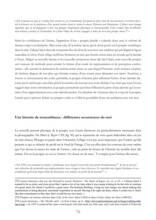 76
« J’ai toujours su que je voulais être artiste et, ce nonobstant, j’ai passé le plus clair de ma jeunesse à vouloir deve-
nir la femme ou la maîtresse d’un grand artiste dont je serais la muse. Pensées pré-féministes. Utiliser mon image
signifiait que je m’engageais à être ma propre inspiration physique et émotionnelle. Cela voulait dire m’afficher
moi-même, comme je l’entendais. Et j’aime l’idée de m’être engagée à faire de moi ma propre muse.252
 »
Selon les confidences de l’artiste, l’apparition d’une « poupée-double » coïncide donc avec la volonté de
donner corps à un fantasme. Mais avant cela, de la même façon que le choix porté sur la poupée ventriloque
dans la série Talking Objects découle en premier lieu du désir de renverser une tradition qui privilégiait la figure
masculine, le choix d’une effigie réaffirme Simmons en tant que femme artiste dans un monde qui la mettait
à l’écart. Malgré sa nouvelle facture et les nouvelles projections dont elle fait l’objet, cette nouvelle poupée
sert toujours de méthode pour extraire la femme d’un mode de représentation et de perception confor-
mistes : elle autorise la destitution du schéma artiste-muse au sein duquel l’homme, seule instance créatrice
du binôme, dispose de son alter ego féminin comme d’une source pour alimenter son talent. Toutefois, à
travers ce renversement des codes préétablis, la poupée n’incarne plus tellement l’échec d’une identité dis-
soute par le stéréotype, mais bien plutôt la tentative de renouer avec cette identité. Car, ainsi que nous l’avons
suggéré dans notre introduction, la poupée permettrait aussi bien d’illustrer la perte d’une identité que la ten-
tative d’un rapprochement avec cette identité perdue. En décidant de s’incarner dans le corps de la poupée,
l’artiste peut à présent définir ses propres codes et s’offrir la possibilité d’une réconciliation avec son moi.
Une histoire de ressemblance : différentes occurrences du moi
La nouvelle parenté physique de la poupée avec Laurie Simmons est particulièrement saisissante dans
la photographie The Music of Regret VIII (fig. 96) qui la représente de trois quart dédoublée dans un jeu
de clair-obscur. Plongée en partie dans l’obscurité, l’effigie n’est pas aussi imposante que l’ombre qu’elle
projette et qui se détache de profil sur le fond de l’image. C’est en effet dans les contours de cette ombre
que l’on devine le mieux les traits de l’artiste ; cela au point de douter de l’identité du modèle dont elle
émane. Est-ce la poupée ou est-ce l’artiste ? Le doute est de mise. Y compris pour l’artiste elle-même :
« En 1993, j’ai contacté le même ventriloque avec lequel j’avais fait mes petits bonshommes253
. Je lui ai envoyé
une sélection de polaroïds qui représentaient mon visage et mes cheveux. Il a produit une figure féminine si res-
semblante qu’il était impossible de discerner son ombre en profil de la mienne254
. »
252 Laurie Simmons citée par Jan Howard in Laurie Simmons : The Music of Regret, op. cit., p. 65. « I always knew I
wanted to be an artist, and even given that, I spent a lot of my time when I was young wishing to be the wife or mistress
of a great artist, for whom I would be a great muse. Pre-feminist thinking. Using my own image was about making this
commitment to being physical, emotional inspiration to myself. Having it be right out there, where I could own it. And I
like that commitment to that idea, that I would be my own muse. »
253 Poupées sur mesure utilisées dans Cafe of the Inner Mind (1994) et dans Clothes Make the Man (1990-92).
254 Laurie Simmons, « Me, Myself, and I » in Kate Linker, op.cit., http://www.lauriesimmons.net/writings/walking-talk-
ing-lying/. « In 1993 I contacted the same ventriloquist who had made my little men, and I sent him a bunch of Polaroids
 