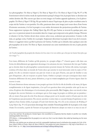 77
Les photographies The Music of Regret I, The Music of Regret IX et The Music of Regret X (fig. 90, 97 et 98)
fonctionnent selon le même mode de représentation puisqu’à chaque fois, la poupée laisse se dessiner une
ombre derrière elle. Plus encore que dans ces trois images où l’ombre apparaît également, c’est la photo-
graphie The Music of Regret VIII (fig. 96) qui traduit le mieux l’équivoque de plus en plus troublant entre le
corps réel de l’artiste et son pastiche. En effet, paraissant dans cette image jouir toutes deux d’une forme
d’existence autonome, à la fois la poupée et son ombre deviennent des projections possibles de l’artiste.
Nous supposions à propos des Talking Objects (fig. 80 à 85) que l’artiste se trouvait là, quelque part, sans
que nous ne puissions jamais la reconnaître dans les visages qui composent cette galerie étrange. Présente
et absente à la fois, l’artiste devait donc exister, selon nous, seulement par procuration. Comme si elle
était, en quelque sorte, l’ombre de sa poupée. Surpassant désormais la poupée dans le jeu de la ressem-
blance et suggérant mieux qu’elle la présence de l’artiste, l’ombre qui se détache dans quelques-unes des
photographies de la série The Music of Regret, incarnerait une autre matérialisation du moi, la plus proche
de l’artiste :
« Je l’ai photographiée [la poupée] des dizaines de fois, mais c’est son ombre qui a fini par me hanter bien plus que
son visage.255
»
Ceci étant, différente de l’ombre qu’elle projette, la « poupée-effigie »256
s’inscrit quant à elle dans une
forme de dédoublement qui appartient davantage à la caricature du moi. Autrement dit, lors que l’ombre
qui se dessine dans les photographies susmentionnées pourrait émaner de l’artiste elle-même, la poupée
continue d’évoluer dans un monde de l’entre-deux qui autorise le recul nécessaire entre la copie et l’ori-
ginale. En elle se côtoient toujours une part de vivant et une part d’inerte, une part de familier et une
part d’inquiétant ; elle est toujours en partie l’autre. Ombre et poupée sont par conséquent deux mani-
festations différentes du moi, jamais définitives, et qui se voient remplacées par d’autres figures dans les
œuvres à venir.
Si Laurie Simmons donne naissance à une poupée qui tient à la fois le rôle de double et de muse, de figure
complémentaire et de figure inspiratrice, c’est qu’il est question dans cette première série qui la met en
scène d’explorer des thématiques à la résonnance plus personnelle. Dès l’origine, dans son travail et dans
la plupart des œuvres littéraires ou artistiques qui en font usage, la poupée est définie par un paradoxe :
elle est située d’une part du côté d’un discours critique porté sur le monde social et d’autre part du côté
de l’expérience par procuration. Pas encore autorisée à entrer dans ce second champ d’expérience et mé-
taphore d’une femme réifiée, la poupée d’Early Color Interiors (fig. 18 à 23) ou les créatures de Walking &
Lying Objects (fig. 39 à 62) pouvaient davantage faire craindre l’interchangeabilité de la poupée et du corps
vivant. En revanche, à partir de l’instant où la poupée de Simmons adopte ses traits et se mue en une ef-
of my face and hair. He produced a female figure who resembled so completely that her shadow in profile was virtually
indistinguishable from mine. »
255 Ibidem. « I photographed her (la poupée) over and over, but it was her shadow that ended up haunting me far more
than her face. »
256 Elle a été réalisée par un artisan qui avait été commandité également pour la réalisation des poupées de Cafe of the
Inner Mind (1994) et Clothes Make the Man (1990-92). Voir propos de Laurie Simmons in « My trip to Vent Haven » in
Kate Linker, op. cit., http://www.lauriesimmons.net/writings/walking-talking-lying/.
 