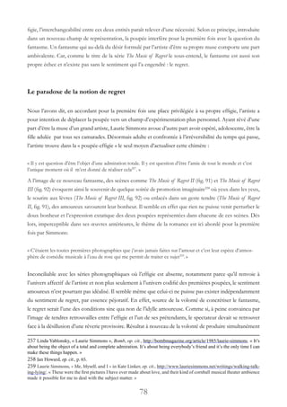 78
figie, l’interchangeabilité entre ces deux entités paraît relever d’une nécessité. Selon ce principe, introduite
dans un nouveau champ de représentation, la poupée interfère pour la première fois avec la question du
fantasme. Un fantasme qui au-delà du désir formulé par l’artiste d’être sa propre muse comporte une part
ambivalente. Car, comme le titre de la série The Music of Regret le sous-entend, le fantasme est aussi son
propre échec et n’existe pas sans le sentiment qui l’a engendré : le regret.
Le paradoxe de la notion de regret
Nous l’avons dit, en accordant pour la première fois une place privilégiée à sa propre effigie, l’artiste a
pour intention de déplacer la poupée vers un champ d’expérimentation plus personnel. Ayant rêvé d’une
part d’être la muse d’un grand artiste, Laurie Simmons avoue d’autre part avoir espéré, adolescente, être la
fille adulée par tous ses camarades. Désormais adulte et confrontée à l’irréversibilité du temps qui passe,
l’artiste trouve dans la « poupée-effigie » le seul moyen d’actualiser cette chimère :
« Il y est question d’être l’objet d’une admiration totale. Il y est question d’être l’amie de tout le monde et c’est
l’unique moment où il m’est donné de réaliser cela257
. »
A l’image de ce nouveau fantasme, des scènes comme The Music of Regret II (fig. 91) et The Music of Regret
III (fig. 92) évoquent ainsi le souvenir de quelque soirée de promotion imaginaire258
 où yeux dans les yeux,
le sourire aux lèvres (The Music of Regret III, fig. 92) ou enlacés dans un geste tendre (The Music of Regret
II, fig. 91), des amoureux savourent leur bonheur. Il semble en effet que rien ne puisse venir perturber le
doux bonheur et l’expression extatique des deux poupées représentées dans chacune de ces scènes. Dès
lors, imperceptible dans ses œuvres antérieures, le thème de la romance est ici abordé pour la première
fois par Simmons:
« C’étaient les toutes premières photographies que j’avais jamais faites sur l’amour et c’est leur espèce d’atmos-
phère de comédie musicale à l’eau de rose qui me permit de traiter ce sujet259
.»
Inconciliable avec les séries photographiques où l’effigie est absente, notamment parce qu’il renvoie à
l’univers affectif de l’artiste et non plus seulement à l’univers codifié des premières poupées, le sentiment
amoureux n’est pourtant pas idéalisé. Il semble même que celui-ci ne puisse pas exister indépendamment
du sentiment de regret, par essence péjoratif. En effet, source de la volonté de concrétiser le fantasme,
le regret serait l’une des conditions sine qua non de l’idylle amoureuse. Comme si, à peine convaincu par
l’image de tendres retrouvailles entre l’effigie et l’un de ses prétendants, le spectateur devait se retrouver
face à la désillusion d’une rêverie provisoire. Résultat à nouveau de la volonté de produire simultanément
257 Linda Yablonsky, « Laurie Simmons », Bomb, op. cit., http://bombmagazine.org/article/1985/laurie-simmons. « It’s
about being the object of a total and complete admiration. It’s about being everybody’s friend and it’s the only time I can
make these things happen. »
258 Jan Howard, op. cit., p. 65.
259 Laurie Simmons, « Me, Myself, and I » in Kate Linker, op. cit., http://www.lauriesimmons.net/writings/walking-talk-
ing-lying/. « These were the first pictures I have ever made about love, and their kind of cornball musical theater ambience
made it possible for me to deal with the subject matter. »
 