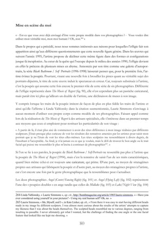 80
Mise en scène du moi
« - Est-ce que vous avez déjà envisagé d’être votre propre modèle dans vos photographies ? - Vous voulez dire
utiliser mon véritable moi, mon moi humain ? Oh, non.264
 »
Dans le propos qui a précédé, nous nous sommes intéressés aux raisons pour lesquelles l’effigie fait son
apparition ainsi qu’aux différents questionnements que cette nouvelle figure génère. Dans les œuvres qui
suivent l’année 1995, l’artiste propose de décliner cette même figure dans des formes et configurations
jusque-là inexplorées. Au cœur de la quête qui l’occupe depuis le milieu des années 1990, l’effigie devient
en effet le prétexte de plusieurs mises en abyme. Annoncée par son titre comme une galerie d’autopor-
traits, la série Black Bathroom / Self Portraits (1996-1998) laisserait penser que, pour la première fois, l’ar-
tiste évince la poupée. Pourtant, visant une nouvelle fois à brouiller les pistes quant au véritable sujet des
portraits dépeints, le titre de cette œuvre induit le spectateur en erreur. Car, toujours substituée à l’artiste,
c’est la poupée qui assume cette fois encore le premier rôle de cette série de six photographies. Différente
de l’effigie représentée dans The Music of Regret (fig. 90), elle n’est cependant plus un pastiche caricatural,
mais paraît être ici plus qu’ailleurs un double de l’artiste, une déclinaison de muses à son image.
Y compris lorsque les traits de la poupée imitent de façon de plus en plus fidèle les traits de l’artiste et
ainsi qu’elle l’affirme à Linda Yablonsky dans la citation susmentionnée, Laurie Simmons n’envisage à
aucun moment d’utiliser son propre corps comme modèle de ses photographies. Faisant appel comme
lors de la réalisation de The Music of Regret à des artisans spécialisés, elle s’intéresse dans un premier temps
aux moyens que ceux-ci emploient pour restituer les particularités de son visage :
« A partir de là, il était plus aisé de commencer à avoir des têtes différentes à mon image réalisées par différents
sculpteurs. J’étais presque plus curieuse de voir les résultats des tentatives amenées par les artistes pour saisir mon
portrait que je ne l’étais de voir les têtes elles-mêmes. Les têtes sculptées me ressemblaient à divers degrés, de
l’insultant à l’acceptable. Au final, je n’ai jamais eu ce que je voulais, mais le défi de trouver le bon angle ou le trait
facial qui puisse me ressembler le plus m’incita à continuer de photographier265
. »
Si l’on se fie à ces paroles, la poupée de Black Bathroom / Self-Portraits ne ressemble pas plus à l’artiste que
la poupée de The Music of Regret (1994), mais c’est la tentative de saisir l’un de ses traits caractéristiques,
quand bien même celui-ci est toujours une caricature, qui prime. D’une part, au moyen de stratagèmes
propres aux artisans qui fabriquent la poupée et d’autre part, au moyen des stratagèmes propres à l’artiste,
car c’est encore une fois par le geste photographique que la ressemblance peut s’actualiser.
Les deux photographies Angel (Center/Fancing Right) (fig. 101) et Angel (Flying Left) (fig. 102) représentent
l’une des « poupées-doubles » en ange tandis que celles de Midlake (fig. 103) et Lake/Night View (fig. 104)
264 Linda Yablonsky, « Laurie Simmons », op. cit., http://bombmagazine.org/article/1985/laurie-simmons. « - Have you
ever considered using yourself in your pictures? - Using my real human self? Oh, no. »
265 Laurie Simmons, « Me, Myself, and I », in Kate Linker, op. cit., « From there it was easy to start having different heads
made in my image by different sculptors. I was almost more curious about the results of the artists’ attempts to capture
my likeness than I was about the heads themselves. The sculpted heads resembled me to various degrees, ranging from
insulting to passable. I never ultimately got what I wanted, but the challenge of finding the one angle or the one facial
feature that looked like me kept me shooting. »
 