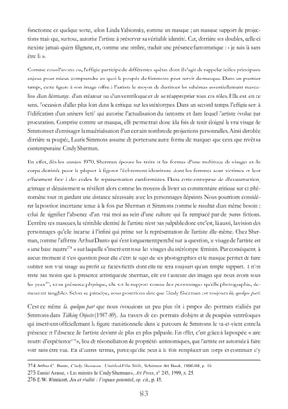 83
fonctionne en quelque sorte, selon Linda Yablonsky, comme un masque ; un masque support de projec-
tions mais qui, surtout, autorise l’artiste à préserver sa véritable identité. Car, derrière ses doubles, celle-ci
n’existe jamais qu’en filigrane, et, comme une ombre, traduit une présence fantomatique : « je suis là sans
être là ».
Comme nous l’avons vu, l’effigie participe de différentes quêtes dont il s’agit de rappeler ici les principaux
enjeux pour mieux comprendre en quoi la poupée de Simmons peut servir de masque. Dans un premier
temps, cette figure à son image offre à l’artiste le moyen de destituer les schémas essentiellement mascu-
lins d’un démiurge, d’un créateur ou d’un ventriloque et de se réapproprier tous ces rôles. Elle est, en ce
sens, l’occasion d’aller plus loin dans la critique sur les stéréotypes. Dans un second temps, l’effigie sert à
l’édification d’un univers fictif qui autorise l’actualisation du fantasme et dans lequel l’artiste évolue par
procuration. Comprise comme un masque, elle permettrait donc à la fois de tenir éloigné le vrai visage de
Simmons et d’envisager la matérialisation d’un certain nombre de projections personnelles. Ainsi dérobée
derrière sa poupée, Laurie Simmons assume de porter une autre forme de masques que ceux que revêt sa
contemporaine Cindy Sherman.
En effet, dès les années 1970, Sherman épouse les traits et les formes d’une multitude de visages et de
corps destinés pour la plupart à figurer l’éclatement identitaire dont les femmes sont victimes et leur
effacement face à des codes de représentation conformistes. Dans cette entreprise de déconstruction,
grimage et déguisement se révèlent alors comme les moyens de livrer un commentaire critique sur ce phé-
nomène tout en gardant une distance nécessaire avec les personnages dépeints. Nous pourrions considé-
rer la position incertaine tenue à la fois par Sherman et Simmons comme le résultat d’un même besoin :
celui de signifier l’absence d’un vrai moi au sein d’une culture qui l’a remplacé par de pures fictions.
Derrière ces masques, la véritable identité de l’artiste n’est pas palpable donc et c’est, là aussi, la vision des
personnages qu’elle incarne à l’infini qui prime sur la représentation de l’artiste elle-même. Chez Sher-
man, comme l’affirme Arthur Danto qui s’est longuement penché sur la question, le visage de l’artiste est
« une base neutre274
 » sur laquelle s’inscrivent tous les visages du stéréotype féminin. Par conséquent, à
aucun moment il n’est question pour elle d’être le sujet de ses photographies et le masque permet de faire
oublier son vrai visage au profit de faciès fictifs dont elle ne sera toujours qu’un simple support. Il n’en
reste pas moins que la présence artistique de Sherman, elle est l’auteure des images que nous avons sous
les yeux275
, et sa présence physique, elle est le support connu des personnages qu’elle photographie, de-
meurent tangibles. Selon ce principe, nous pourrions dire que Cindy Sherman est toujours là, quelque part.
C’est ce même là, quelque part que nous évoquions un peu plus tôt à propos des portraits réalisés par
Simmons dans Talking Objects (1987-89). Au travers de ces portraits d’objets et de poupées ventriloques
qui inscrivent officiellement la figure transitionnelle dans le parcours de Simmons, le va-et-vient entre la
présence et l’absence de l’artiste devient de plus en plus palpable. En effet, c’est grâce à la poupée, « aire
neutre d’expérience276
 », lieu de réconciliation de propriétés antinomiques, que l’artiste est autorisée à faire
voir sans être vue. En d’autres termes, parce qu’elle peut à la fois remplacer un corps et continuer d’y
274 Arthur C. Danto, Cindy Sherman : Untitled Film Stills, Schirmer Art Book, 1990-98, p. 10.
275 Daniel Arasse, « Les miroirs de Cindy Sherman », Art Press, n° 245, 1999, p. 25.
276 D.W. Winnicott, Jeu et réalité : l’espace potentiel, op. cit., p. 45.
 