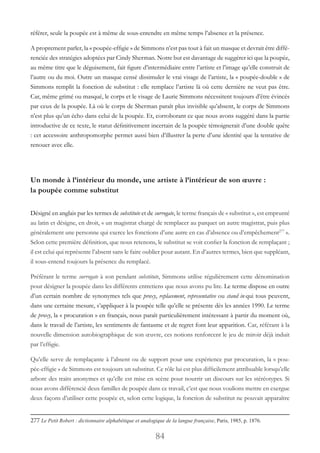 84
référer, seule la poupée est à même de sous-entendre en même temps l’absence et la présence.
A proprement parler, la « poupée-effigie » de Simmons n’est pas tout à fait un masque et devrait être diffé-
renciée des stratégies adoptées par Cindy Sherman. Notre but est davantage de suggérer ici que la poupée,
au même titre que le déguisement, fait figure d’intermédiaire entre l’artiste et l’image qu’elle construit de
l’autre ou du moi. Outre un masque censé dissimuler le vrai visage de l’artiste, la « poupée-double » de
Simmons remplit la fonction de substitut : elle remplace l’artiste là où cette dernière ne veut pas être.
Car, même grimé ou masqué, le corps et le visage de Laurie Simmons nécessitent toujours d’être évincés
par ceux de la poupée. Là où le corps de Sherman paraît plus invisible qu’absent, le corps de Simmons
n’est plus qu’un écho dans celui de la poupée. Et, corroborant ce que nous avons suggéré dans la partie
introductive de ce texte, le statut définitivement incertain de la poupée témoignerait d’une double quête
: cet accessoire anthropomorphe permet aussi bien d’illustrer la perte d’une identité que la tentative de
renouer avec elle.
Un monde à l’intérieur du monde, une artiste à l’intérieur de son œuvre :
la poupée comme substitut
Désigné en anglais par les termes de substitute et de surrogate, le terme français de « substitut », est emprunté
au latin et désigne, en droit, « un magistrat chargé de remplacer au parquet un autre magistrat, puis plus
généralement une personne qui exerce les fonctions d’une autre en cas d’absence ou d’empêchement277
 ».
Selon cette première définition, que nous retenons, le substitut se voit confier la fonction de remplaçant ;
il est celui qui représente l’absent sans le faire oublier pour autant. En d’autres termes, bien que suppléant,
il sous-entend toujours la présence du remplacé.
Préférant le terme surrogate à son pendant substitute, Simmons utilise régulièrement cette dénomination
pour désigner la poupée dans les différents entretiens que nous avons pu lire. Le terme dispose en outre
d’un certain nombre de synonymes tels que proxy, replacement, representative ou stand in qui tous peuvent,
dans une certaine mesure, s’appliquer à la poupée telle qu’elle se présente dès les années 1990. Le terme
de proxy, la « procuration » en français, nous paraît particulièrement intéressant à partir du moment où,
dans le travail de l’artiste, les sentiments de fantasme et de regret font leur apparition. Car, référant à la
nouvelle dimension autobiographique de son œuvre, ces notions renforcent le jeu de miroir déjà induit
par l’effigie.
Qu’elle serve de remplaçante à l’absent ou de support pour une expérience par procuration, la « pou-
pée-effigie » de Simmons est toujours un substitut. Ce rôle lui est plus difficilement attribuable lorsqu’elle
arbore des traits anonymes et qu’elle est mise en scène pour nourrir un discours sur les stéréotypes. Si
nous avons différencié deux familles de poupée dans ce travail, c’est que nous voulions mettre en exergue
deux façons d’utiliser cette poupée et, selon cette logique, la fonction de substitut ne pouvait apparaître
277 Le Petit Robert : dictionnaire alphabétique et analogique de la langue française, Paris, 1985, p. 1876.
 