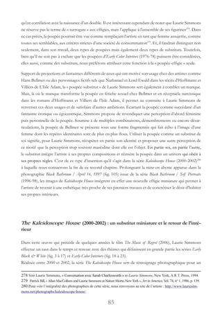 85
qu’en corrélation avec la naissance d’un double. Il est intéressant cependant de noter que Laurie Simmons
ne réserve pas le terme de « surrogate » aux effigies, mais l’applique à l’ensemble de ses figurines278
. Dans
ce cas précis, la poupée pourrait être vue comme remplaçant l’artiste en tant que femme assujettie, comme
toutes ses semblables, aux critères strictes d’une société de consommation279
. Et, il faudrait distinguer non
seulement, dans son travail, deux types de poupées mais également deux types de substituts. Toutefois,
bien qu’il ne soit pas à exclure que les poupées d’Early Color Interiors (1976-78) puissent être considérées,
elles aussi, comme des substituts, nous préférons attribuer cette fonction à la « poupée-effigie » seule.
Support de projections et fantasmes différents de ceux qui ont motivé son usage chez des artistes comme
Hans Bellmer ou des personnages fictifs tels que Nathanael et Lord Ewald dans les récits d’Hoffmann et
Villiers de L’Isle Adam, la « poupée-substitut » de Laurie Simmons sert également à combler un manque.
Mais, là où le manque transforme la poupée en fétiche sexuel chez Bellmer et en réceptacle narcissique
dans les romans d’Hoffmann et Villiers de l’Isle Adam, il permet au contraire à Laurie Simmons de
renverser ces deux usages et de satisfaire d’autres ambitions. Ecartant la poupée comme succédané d’un
fantasme érotique ou égocentrique, Simmons propose de revendiquer une perception d’abord féminine
puis personnelle de la poupée. Soumise à de multiples combinaisons, démembrements ou encore désar-
ticulations, la poupée de Bellmer se présente sous une forme fragmentée qui fait écho à l’image d’une
femme dont les repères identitaires sont de plus en plus flous. Utiliser la poupée comme un substitut de
soi signifie, pour Laurie Simmons, récupérer en partie son identité et proposer une autre perception de
ce motif que la perception trop souvent masculine dont elle est l’objet. En partie soi, en partie l’autre,
le substitut intègre l’artiste à ses propres compositions et réinsère la poupée dans un univers qui obéit à
ses propres règles. C’est de ce type d’insertion qu’il s’agit dans la série Kaleidoscope House (2000-2002)280
à laquelle nous consacrons la fin de ce second chapitre. Prolongeant la mise en abyme apparue dans la
photographie Black Bathroom / April 16, 1997 (fig. 105) issue de la série Black Bathroom / Self Portraits
(1996-98), les images de Kaleidoscope House intègrent en effet une nouvelle effigie miniature qui permet à
l’artiste de revenir à une esthétique très proche de ses premiers travaux et de concrétiser le désir d’habiter
ses propres intérieurs.
The Kaleidoscope House (2000-2002) : un substitut miniature et le retour de l’inté-
rieur
Dans cette œuvre qui précède de quelques années le film The Music of Regret (2006), Laurie Simmons
effectue un saut dans le temps et renoue avec des thèmes qui définissent en grande partie les séries Early
Black & White (fig. 3 à 17) et Early Color Interiors (fig. 18 à 23).
Réalisée entre 2000 et 2002, la série The Kaleidoscope House sert de témoignage photographique pour un
278 Voir Laurie Simmons, « Conversation avec Sarah Charlesworth » in Laurie Simmons, New York, A.R.T. Press, 1994.
279 PatrickBill,« AllanMacCollumandLaurieSimmonsatNatureMorte,NewYork »,ArtinAmerica, Vol. 74, n° 1, 1986, p. 139.
280 Pour voir l’intégralité des photographies de cette série, nous renvoyons au site de l’artiste : http://www.lauriesim-
mons.net/photographs/kaleidoscope-house/.
 