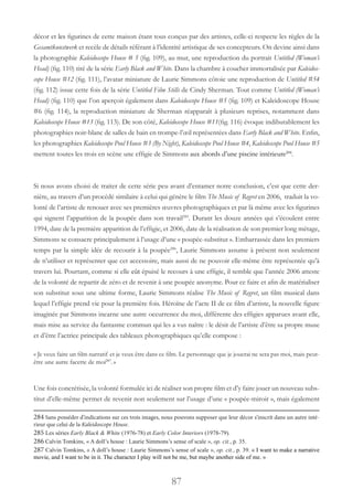 87
décor et les figurines de cette maison étant tous conçus par des artistes, celle-ci respecte les règles de la
Gesamtkunstwerk et recèle de détails référant à l’identité artistique de ses concepteurs. On devine ainsi dans
la photographie Kaleidoscope House # 5 (fig. 109), au mur, une reproduction du portrait Untitled (Woman’s
Head) (fig. 110) tiré de la série Early Black and White. Dans la chambre à coucher immortalisée par Kaleidos-
cope House #12 (fig. 111), l’avatar miniature de Laurie Simmons côtoie une reproduction de Untitled #54
(fig. 112) issue cette fois de la série Untitled Film Stills de Cindy Sherman. Tout comme Untitled (Woman’s
Head) (fig. 110) que l’on aperçoit également dans Kaleidoscope House #5 (fig. 109) et Kaleidoscope House
#6 (fig. 114), la reproduction miniature de Sherman réapparaît à plusieurs reprises, notamment dans
Kaleidoscope House #13 (fig. 113). De son côté, Kaleidoscope House #11(fig. 116) évoque indibutablement les
photographies noir-blanc de salles de bain en trompe-l’œil représentées dans Early Black and White. Enfin,
les photographies Kaleidoscope Pool House #3 (By Night), Kaleidoscope Pool House #4, Kaleidoscope Pool House #5
mettent toutes les trois en scène une effigie de Simmons aux abords d’une piscine intérieure284
.
Si nous avons choisi de traiter de cette série peu avant d’entamer notre conclusion, c’est que cette der-
nière, au travers d’un procédé similaire à celui qui génère le film The Music of Regret en 2006, traduit la vo-
lonté de l’artiste de renouer avec ses premières œuvres photographiques et par là même avec les figurines
qui signent l’apparition de la poupée dans son travail285
. Durant les douze années qui s’écoulent entre
1994, date de la première apparition de l’effigie, et 2006, date de la réalisation de son premier long métage,
Simmons se consacre principalement à l’usage d’une « poupée-substitut ». Embarrassée dans les premiers
temps par la simple idée de recourir à la poupée286
, Laurie Simmons assume à présent non seulement
de n’utiliser et représenter que cet accessoire, mais aussi de ne pouvoir elle-même être représentée qu’à
travers lui. Pourtant, comme si elle eût épuisé le recours à une effigie, il semble que l’année 2006 atteste
de la volonté de repartir de zéro et de revenir à une poupée anonyme. Pour ce faire et afin de matérialiser
son substitut sous une ultime forme, Laurie Simmons réalise The Music of Regret, un film musical dans
lequel l’effigie prend vie pour la première fois. Héroïne de l’acte II de ce film d’artiste, la nouvelle figure
imaginée par Simmons incarne une autre occurrence du moi, différente des effigies apparues avant elle,
mais mise au service du fantasme commun qui les a vus naître : le désir de l’artiste d’être sa propre muse
et d’être l’actrice principale des tableaux photographiques qu’elle compose :
« Je veux faire un film narratif et je veux être dans ce film. Le personnage que je jouerai ne sera pas moi, mais peut-
être une autre facette de moi287
.»
Une fois concrétisée, la volonté formulée ici de réaliser son propre film et d’y faire jouer un nouveau subs-
titut d’elle-même permet de revenir non seulement sur l’usage d’une « poupée-miroir », mais également
284 Sans posséder d’indications sur ces trois images, nous pouvons supposer que leur décor s’inscrit dans un autre inté-
rieur que celui de la Kaleidoscope House.
285 Les séries Early Black & White (1976-78) et Early Color Interiors (1978-79).
286 Calvin Tomkins, « A doll’s house : Laurie Simmons’s sense of scale », op. cit., p. 35.
287 Calvin Tomkins, « A doll’s house : Laurie Simmons’s sense of scale », op. cit., p. 39. « I want to make a narrative
movie, and I want to be in it. The character I play will not be me, but maybe another side of me. »
 