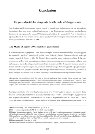 89
Conclusion
En quête d’unité, les visages du double et du stéréotype réunis
Afin de clore la réflexion esquissée tout au long de ce travail, nous souhaitons revenir sur les quelques
thématiques dont nous avons souligné la récurrence et qui définissent en partie l’usage que fait Laurie
Simmons de la poupée dès les années 1970 et cela jusqu’au début des années 2000. Pour ce faire, il nous
a paru judicieux de nous arrêter sur une œuvre que l’artiste elle-même présente comme la synthèse du
travail qu’elle effectue entre 1976 et 2006.
The Music of Regret (2006) : synthèse et autofiction
Si pendant trente ans la poupée de Laurie Simmons, et plus particulièrement son effigie, n’est pas appelée
à « transcender son état288
 » ainsi que le précise Linda Yablonsky, l’année 2006 voit naître un projet qui
change en partie la donne. Le film The Music of Regret, première œuvre cinématographique de l’artiste,
nous permet ici de revenir sur quelques-uns des aspects essentiels que nous avons souhaité souligner tout
au long de ce travail. En effet, comédie musicale en trois actes, ce film de quarante minutes remet à la
fois en scène les poupées qui, plus tôt, incarnent différents visages du stéréotype et la « poupée-effigie »
apparue dans la série éponyme de 1994289
. Présenté par Simmons comme un aboutissement, The Music of
Regret témoigne notamment de la nécessité d’envisager un renouveau dans son parcours artistique :
« Lorsque j’ai fait mon film en 2006, The Music of Regret, il bouleversa, d’une certaine façon, le travail que j’avais
produit au cours des années précédentes. J’avais l’impression qu’après ce film, il me fallait repartir à zéro. Et il sem-
blait logique que si je réussissais à me débarrasser des vêtements et de tous ces symboles révélateurs du temps et de
l’espace, c’eût été comme une naissance ou une renaissance, parce que nous naissons tous nus290
. »
Pour pouvoir entamer cette nouvelle phase qui passe, nous l’avons vu, par le recours à une poupée d’une
nouvelle facture291
, Laurie Simmons éprouve donc le besoin de s’atteler à une œuvre plus engageante que
tous les précédents travaux. L’élaboration de The Music of Regret s’étend ainsi de l’année 2000 à l’année
2006 ; six années durant lesquelles l’artiste collabore notamment avec le caméraman Ed Lachman292
et le
288 Linda Yablonsky, « The Sound of Silence », op. cit., p. 75.
289 Il est notamment projeté au MoMa de New York en janvier 2008.
290 Laurie Simmons interviewed by Carroll Dunham, op. cit., p. 52, http://www.lauriesimmons.net/writings/the-journal/.
« When I made my movie in 2006, The Music of Regret, it sort of mined the territory of my work for all of the years before.
I felt that after the movie I had to start over. And it seemed logical that if I could get rid of clothing and all kinds of telltale
symbols of time and place, that it was like a birth or a rebirth, because we are all born naked. »
291 La poupée de The Love Doll en 2009.
292 Qui tient notamment la caméra sur le tournage du film de Sofia Coppola « Virgin Suicides » en 2001.
 