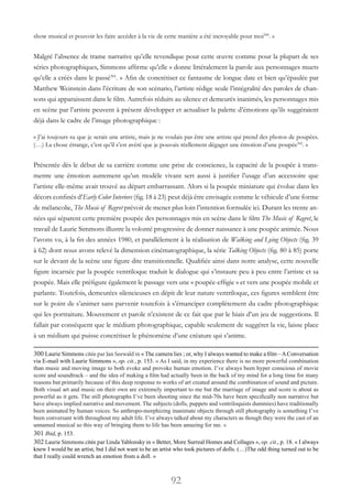 92
show musical et pouvoir les faire accéder à la vie de cette manière a été incroyable pour moi300
. »
Malgré l’absence de trame narrative qu’elle revendique pour cette œuvre comme pour la plupart de ses
séries photographiques, Simmons affirme qu’elle « donne littéralement la parole aux personnages muets
qu’elle a créés dans le passé301
. » Afin de concrétiser ce fantasme de longue date et bien qu’épaulée par
Matthew Weinstein dans l’écriture de son scénario, l’artiste rédige seule l’intégralité des paroles de chan-
sons qui apparaissent dans le film. Autrefois réduits au silence et demeurés inanimés, les personnages mis
en scène par l’artiste peuvent à présent développer et actualiser la palette d’émotions qu’ils suggéraient
déjà dans le cadre de l’image photographique :
« J’ai toujours su que je serais une artiste, mais je ne voulais pas être une artiste qui prend des photos de poupées.
(…) La chose étrange, c’est qu’il s’est avéré que je pouvais réellement dégager une émotion d’une poupée302
. »
Présentée dès le début de sa carrière comme une prise de conscience, la capacité de la poupée à trans-
mettre une émotion autrement qu’un modèle vivant sert aussi à justifier l’usage d’un accessoire que
l’artiste elle-même avait trouvé au départ embarrassant. Alors si la poupée miniature qui évolue dans les
décors confinés d’Early Color Interiors (fig. 18 à 23) peut déjà être envisagée comme le véhicule d’une forme
de mélancolie, The Music of Regret prévoit de mener plus loin l’intention formulée ici. Durant les trente an-
nées qui séparent cette première poupée des personnages mis en scène dans le film The Music of Regret, le
travail de Laurie Simmons illustre la volonté progressive de donner naissance à une poupée animée. Nous
l’avons vu, à la fin des années 1980, et parallèlement à la réalisation de Walking and Lying Objects (fig. 39
à 62) dont nous avons relevé la dimension cinématographique, la série Talking Objects (fig. 80 à 85) porte
sur le devant de la scène une figure dite transitionnelle. Qualifiée ainsi dans notre analyse, cette nouvelle
figure incarnée par la poupée ventriloque traduit le dialogue qui s’instaure peu à peu entre l’artiste et sa
poupée. Mais elle préfigure également le passage vers une « poupée-effigie » et vers une poupée mobile et
parlante. Toutefois, demeurées silencieuses en dépit de leur nature ventriloque, ces figures semblent être
sur le point de s’animer sans parvenir toutefois à s’émanciper complètement du cadre photographique
qui les portraiture. Mouvement et parole n’existent de ce fait que par le biais d’un jeu de suggestions. Il
fallait par conséquent que le médium photographique, capable seulement de suggérer la vie, laisse place
à un médium qui puisse concrétiser le phénomène d’une créature qui s’anime.
300 Laurie Simmons citée par Jan Seewald in « The camera lies ; or, why I always wanted to make a film –AConversation
via E-mail with Laurie Simmons », op. cit., p. 153. « As I said, in my experience there is no more powerful combination
than music and moving image to both evoke and provoke human emotion. I’ve always been hyper conscious of movie
score and soundtrack – and the idea of making a film had actually been in the back of my mind for a long time for many
reasons but primarily because of this deep response to works of art created around the combination of sound and picture.
Both visual art and music on their own are extremely important to me but the marriage of image and score is about as
powerful as it gets. The still photographs I’ve been shooting since the mid-70s have been specifically non narrative but
have always implied narrative and movement. The subjects (dolls, puppets and ventriloquists dummies) have traditionally
been animated by human voices. So anthropo-morphizing inanimate objects through still photography is something I’ve
been conversant with throughout my adult life. I’ve always talked about my characters as though they were the cast of an
unnamed musical so this way of bringing them to life has been amazing for me. »
301 Ibid, p. 153.
302 Laurie Simmons citée par Linda Yablonsky in « Better, More Surreal Homes and Collages », op. cit., p. 18. « I always
knew I would be an artist, but I did not want to be an artist who took pictures of dolls. (…)The odd thing turned out to be
that I really could wrench an emotion from a doll. »
 