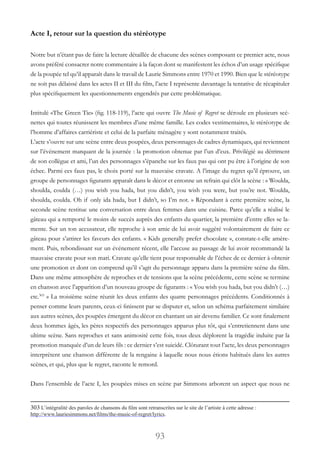 93
Acte I, retour sur la question du stéréotype
Notre but n’étant pas de faire la lecture détaillée de chacune des scènes composant ce premier acte, nous
avons préféré consacrer notre commentaire à la façon dont se manifestent les échos d’un usage spécifique
de la poupée tel qu’il apparaît dans le travail de Laurie Simmons entre 1970 et 1990. Bien que le stéréotype
ne soit pas délaissé dans les actes II et III du film, l’acte I représente davantage la tentative de récapituler
plus spécifiquement les questionnements engendrés par cette problématique.
Intitulé «The Green Tie» (fig. 118-119), l’acte qui ouvre The Music of Regret se déroule en plusieurs scé-
nettes qui toutes réunissent les membres d’une même famille. Les codes vestimentaires, le stéréotype de
l’homme d’affaires carriériste et celui de la parfaite ménagère y sont notamment traités.
L’acte s’ouvre sur une scène entre deux poupées, deux personnages de cadres dynamiques, qui reviennent
sur l’événement marquant de la journée : la promotion obtenue par l’un d’eux. Privilégié au détriment
de son collègue et ami, l’un des personnages s’épanche sur les faux pas qui ont pu être à l’origine de son
échec. Parmi ces faux pas, le choix porté sur la mauvaise cravate. A l’image du regret qu’il éprouve, un
groupe de personnages figurants apparaît dans le décor et entonne un refrain qui clôt la scène : « Woulda,
shoulda, coulda (…) you wish you hada, but you didn’t, you wish you were, but you’re not. Woulda,
shoulda, coulda. Oh if only ida hada, but I didn’t, so I’m not. » Répondant à cette première scène, la
seconde scène restitue une conversation entre deux femmes dans une cuisine. Parce qu’elle a réalisé le
gâteau qui a remporté le moins de succès auprès des enfants du quartier, la première d’entre elles se la-
mente. Sur un ton accusateur, elle reproche à son amie de lui avoir suggéré volontairement de faire ce
gâteau pour s’attirer les faveurs des enfants. « Kids generally prefer chocolate », constate-t-elle amère-
ment. Puis, rebondissant sur un événement récent, elle l’accuse au passage de lui avoir recommandé la
mauvaise cravate pour son mari. Cravate qu’elle tient pour responsable de l’échec de ce dernier à obtenir
une promotion et dont on comprend qu’il s’agit du personnage apparu dans la première scène du film.
Dans une même atmosphère de reproches et de tensions que la scène précédente, cette scène se termine
en chanson avec l’apparition d’un nouveau groupe de figurants : « You wish you hada, but you didn’t (…)
etc.303
 » La troisième scène réunit les deux enfants des quatre personnages précédents. Conditionnés à
penser comme leurs parents, ceux-ci finissent par se disputer et, selon un schéma parfaitement similaire
aux autres scènes, des poupées émergent du décor en chantant un air devenu familier. Ce sont finalement
deux hommes âgés, les pères respectifs des personnages apparus plus tôt, qui s’entretiennent dans une
ultime scène. Sans reproches et sans animosité cette fois, tous deux déplorent la tragédie induite par la
promotion manquée d’un de leurs fils : ce dernier s’est suicidé. Clôturant tout l’acte, les deux personnages
interprètent une chanson différente de la rengaine à laquelle nous nous étions habitués dans les autres
scènes, et qui, plus que le regret, raconte le remord.
Dans l’ensemble de l’acte I, les poupées mises en scène par Simmons arborent un aspect que nous ne
303 L’intégralité des paroles de chansons du film sont retranscrites sur le site de l’artiste à cette adresse :
http://www.lauriesimmons.net/films/the-music-of-regret/lyrics.
 
