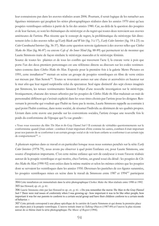 94
leur connaissions pas dans les œuvres réalisées avant 2006. Pourtant, il serait logique de les rattacher aux
figurines miniatures qui peuplent les séries photographiques réalisées dans les années 1970 ainsi qu’aux
poupées ventriloques utilisées à partir de la fin des années 1980. Car, au-delà de la question des poupées
et de leur facture, ce sont les thématiques du stéréotype et du regret qui toutes deux renvoient aux œuvres
antérieures de l’artiste. Plus récente que le concept de regret, la problématique du stéréotype fait direc-
tement écho à des œuvres telles qu’Early Black and White (fig. 3 à 17), Early Color Interiors (fig. 18 à 23) ou
Color Coordinated Interiors (fig. 36-37). Mais cette question renvoie également à des œuvres telles que Clothes
Make the Man (fig. 86-87) ou encore Cafe of the Inner Mind (fig. 88-89) qui permettent ici de montrer que
Laurie Simmons traite de façon similaire le stéréotype masculin et le stéréotype féminin.
Source de toutes les plaintes et de tous les conflits qui traversent l’acte I, la cravate verte à pois que
porte l’un des deux premiers personnages est une référence directe au discours sur les codes vestimen-
taires contenu dans Clothes Make the Man. Exposée pour la première fois à la galerie Metro Pictures en
1991, cette installation304
mettait en scène un groupe de poupées ventriloques en fibre de verre créées
sur mesure par Alan Semok305
. Toutes se trouvaient assises sur une chaise et accrochées en hauteur sur
le mur afin que leur regard surplombe celui du spectateur. Seul signe distinctif des sept clones imaginés
par Simmons, les tenues vestimentaires faisaient l’objet d’une nouvelle investigation sur le stéréotype.
Ironiquement, chacune des tenues arborées par les poupées de Clothes Make the Man traduisait un trait de
personnalité différent qui s’avèrait explicité dans les sous-titres choisis par l’artiste pour les désigner. Ren-
versant le proverbe qui voudrait que l’habit ne fasse pas le moine, Laurie Simmons rappelle au contraire à
quel point l’habit continue, dans notre société, de résumer l’individu au détriment de ses qualités propres.
Livrant dans cette œuvre une parodie sur les conventions sociales, l’artiste évoque une nouvelle fois le
poids du conformisme de l’époque qui l’a vue grandir :
« Vous vous souvenez du film The Man in the Gray Flannel Suit ? Il contenait de véritables questionnements sur le
conformisme quand j’étais enfant : combien il était important d’être comme les autres, combien il était important
pour nos parents de se conformer à un certain groupe social et de voir leurs enfants se conformer à un certain type
de comportement306
. »
A plusieurs reprises dans ce travail et en particulier lorsque nous nous sommes penchés sur la série Early
Color Interiors (1978-79), nous avons pu observer à quel point l’enfance est, pour Laurie Simmons, une
source d’inspiration importante. C’est cette même enfance qui sert de catalyseur à toute l’œuvre réalisée
autour de la poupée ventriloque et qui motive, chez l’artiste, un grand souci du détail : les poupées de Clo-
thes Make the Man (1990-92) sont créées dans la même matière et selon les mêmes critères que les poupées
dont se servaient les ventriloques dans les années 1950. Devenues les pastiches de ces figures surannées,
les poupées ventriloques mises en scène dans le travail de Simmons entre 1987 et 1994307
participent
304 Cette installation est immortalisée dans la série photographique Clothes Make the Man réalisée entre 1990 et 1992.
305 Jan Howard, op. cit., p. 61.
306 Laurie Simmons citée par Jan Howard in op. cit., p. 61. « Do you remember the movie The Man in the Gray Flannel
Suit ? There were real issues of conformity when I was growing up : how important it was to be like other people, how
important it was for our parents to conform to a certain social group and have their children conform to a certain mode
of behavior. »
307 Cette période correspond à une phase spécifique de la carrière de Laurie Simmons et qui donne la première place
aux objets puis à la poupée ventriloque. L’œuvre initiale étant ici Talking Objects (1987-89) et l’œuvre la plus récente
autour de ce thème étant la série photographique The Music of Regret (1994).
 