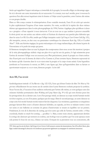 97
faciès qui rappellent l’aspect mécanique et immobile de la poupée, la nouvelle effigie est davantage appe-
lée ici à devenir une autre incarnation de cet accessoire. Ce constat, tout sauf anodin, pose à nouveau la
question d’un aller-retour inquiétant entre la femme et l’objet censé la pasticher, entre l’artiste elle-même
et son propre double.
Dans ce film conçu comme la réinterprétation d’une comédie musicale, l’acte II est celui qui autorise
le plus explicitement l’esquisse d’une trame narrative. En outre, au-delà de la reprise des deux mêmes
thèmes qui apparaissent dans la série photographique de 1994, l’artiste s’applique plus qu’ailleurs à doter
ses « poupées » d’une capacité à nous émouvoir. C’est en tout cas ce que tendent à prouver ensemble
le choix porté sur une actrice aux talents avérés et l’écriture de chansons aux paroles plus élaborées que
dans les actes I et III. En effet, tandis que l’effigie interprète seule Café Song et Love Grown Cold (fig. 121),
elle interprète, encore, en duo avec ses partenaires ventriloques les chansons Rain (fig. 120) et Excellent
Moon311
. Telle une héroïne tragique, les gestes mécaniques et le visage mélancolique, elle chante la perte de
l’insouciance et le poids du temps qui passe.
Si Simmons réemploie dans cet acte la plupart des composantes dont nous avons fait mention à propos
de la série photographique réalisée vingt ans plus tôt et qui lui sert de genèse, il s’agit néanmoins pour
l’artiste de montrer l’effigie sous un nouveau jour. Plus précisément, jamais la poupée ne s’était confon-
due d’aussi près avec la femme de chair et d’os. Comme si, d’une certaine façon, Simmons repoussait ici
les limites qu’elle s’autorise dans le va-et-vient entre la poupée et le corps vivant animé. Cette hypothèse
justifierait en l’occurrence le retour, en 2009, à une figure qui, bien qu’hyperréaliste dans sa facture et
questionnant toujours ce va-et-vient, demeure poupée : la love doll.
Acte III, l’au revoir
Symboliquement intitulé « L’Au Revoir » (fig. 122-123), l’acte qui clôture l’entier du film The Music of Re-
gret met officiellement fin aux trente ans de carrière dont Laurie Simmons souhaite proposer la synthèse.
Nous l’avons dit, à l’occasion d’une audition orchestrée par l’artiste elle-même, ce sont quelques-unes des
créatures hybrides portraiturées dans Walking and Lying Objects (fig. 39 à 62) qui sont choisies pour être
les protagonistes de ce dernier acte. Lors d’un passage initial, un danseur au corps moitié humain moitié
revolver esquisse, au son d’un piano, quelques pas de tango. Dans le second passage, un autre danseur au
corps cette fois moitié humain moitié maison fait des claquettes. Les troisièmes, quatrièmes et cinquièmes
passages laissent libre cours à d’autres danseurs hybrides, un cupcake, un livre se traînant ventre à terre
sur scène et une ballerine en costume de gâteau d’anniversaire se tenant en équilibre sur ses pointes.
Finalement, la voix de la directrice de casting, qui n’est autre que celle de l’artiste, retentit enfin : « Okay
everybody, thanks so much for coming … goodbye ! ». Mais, contre toute attente, apparaissant derrière
le cortège des danseurs qui rentrent en coulisse, une horloge tout en jambes que l’on avait aperçue avant
cela pointer le bout de son nez, s’élance sur scène. Evinçant de sa prestation tous ses concurrents, elle
311 Alors que les airs de Rain, Café Song et Love Grown Cold sonnent comme des lamentations, l’air d’Excellent Moon, plus
léger, traduit davantage la douceur et la tendresse qui peuvent également accompagner le sentiment amoureux.
 