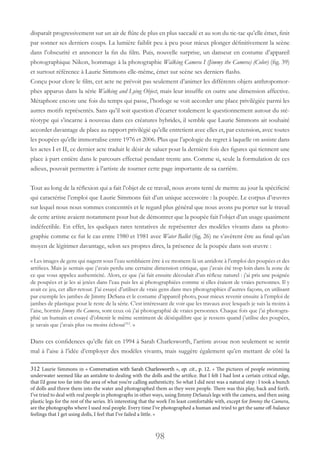 98
disparaît progressivement sur un air de flûte de plus en plus saccadé et au son du tic-tac qu’elle émet, finit
par sonner ses derniers coups. La lumière faiblit peu à peu pour mieux plonger définitivement la scène
dans l’obscurité et annoncer la fin du film. Puis, nouvelle surprise, un danseur en costume d’appareil
photographique Nikon, hommage à la photographie Walking Camera I (Jimmy the Camera) (Color) (fig. 39)
et surtout référence à Laurie Simmons elle-même, émet sur scène ses derniers flashs.
Conçu pour clore le film, cet acte ne prévoit pas seulement d’animer les différents objets anthropomor-
phes apparus dans la série Walking and Lying Object, mais leur insuffle en outre une dimension affective.
Métaphore encore une fois du temps qui passe, l’horloge se voit accorder une place privilégiée parmi les
autres motifs représentés. Sans qu’il soit question d’écarter totalement le questionnement autour du sté-
réotype qui s’incarne à nouveau dans ces créatures hybrides, il semble que Laurie Simmons ait souhaité
accorder davantage de place au rapport privilégié qu’elle entretient avec elles et, par extension, avec toutes
les poupées qu’elle immortalise entre 1976 et 2006. Plus que l’apologie du regret à laquelle on assiste dans
les actes I et II, ce dernier acte traduit le désir de saluer pour la dernière fois des figures qui tiennent une
place à part entière dans le parcours effectué pendant trente ans. Comme si, seule la formulation de ces
adieux, pouvait permettre à l’artiste de tourner cette page importante de sa carrière.
Tout au long de la réflexion qui a fait l’objet de ce travail, nous avons tenté de mettre au jour la spécificité
qui caractérise l’emploi que Laurie Simmons fait d’un unique accessoire : la poupée. Le corpus d’œuvres
sur lequel nous nous sommes concentrés et le regard plus général que nous avons pu porter sur le travail
de cette artiste avaient notamment pour but de démontrer que la poupée fait l’objet d’un usage quasiment
indéfectible. En effet, les quelques rares tentatives de représenter des modèles vivants dans sa photo-
graphie comme ce fut le cas entre 1980 et 1981 avec Water Ballet (fig. 26) ne s’avèrent être au final qu’un
moyen de légitimer davantage, selon ses propres dires, la présence de la poupée dans son œuvre :
« Les images de gens qui nagent sous l’eau semblaient être à ce moment-là un antidote à l’emploi des poupées et des
artifices. Mais je sentais que j’avais perdu une certaine dimension critique, que j’avais été trop loin dans la zone de
ce que vous appelez authenticité. Alors, ce que j’ai fait ensuite découlait d’un réflexe naturel : j’ai pris une poignée
de poupées et je les ai jetées dans l’eau puis les ai photographiées comme si elles étaient de vraies personnes. Il y
avait ce jeu, cet aller-retour. J’ai essayé d’utiliser de vrais gens dans mes photographies d’autres façons, en utilisant
par exemple les jambes de Jimmy DeSana et le costume d’appareil photo, pour mieux revenir ensuite à l’emploi de
jambes de plastique pour le reste de la série. C’est intéressant de voir que les travaux avec lesquels je suis la moins à
l’aise, hormis Jimmy the Camera, sont ceux où j’ai photographié de vraies personnes. Chaque fois que j’ai photogra-
phié un humain et essayé d’obtenir le même sentiment de déséquilibre que je ressens quand j’utilise des poupées,
je savais que j’avais plus ou moins échoué312
. »
Dans ces confidences qu’elle fait en 1994 à Sarah Charlesworth, l’artiste avoue non seulement se sentir
mal à l’aise à l’idée d’employer des modèles vivants, mais suggère également qu’en mettant de côté la
312 Laurie Simmons in « Conversation with Sarah Charlesworth », op. cit., p. 12. « The pictures of people swimming
underwater seemed like an antidote to dealing with the dolls and the artifice. But I felt I had lost a certain critical edge,
that I’d gone too far into the area of what you’re calling authenticity. So what I did next was a natural step : I took a bunch
of dolls and threw them into the water and photographed them as they were people. There was this play, back and forth.
I’ve tried to deal with real people in photographs in other ways, using Jimmy DeSana’s legs with the camera, and then using
plastic legs for the rest of the series. It’s interesting that the work I’m least comfortable with, except for Jimmy the Camera,
are the photographs where I used real people. Every time I’ve photographed a human and tried to get the same off-balance
feelings that I get using dolls, I feel that I’ve failed a little. »
 