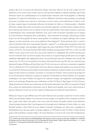 99
poupée, elle ôte à son travail une dimension critique nécessaire. Dans le but de tenir compte de cette
dimension, nous avons choisi, comme sujet de notre premier chapitre, la réponse spécifique que Laurie
Simmons donne aux problématiques de la représentation féminine dans l’iconographie et l’idéologie
populaires. Il s’agissait de déterminer en ce sens les différents mécanismes dont participe son principal
accessoire, la poupée, pour rejouer les stéréotypes souvent sexistes qui transforment la femme en fée
du logis, coquette figure ornementale, silhouette mi-humaine mi-objet ou « femme-poupée ». Qualifiée
d’historico-critique dans notre avant-propos, cette première approche a révélé la nature complexe du rap-
port entretenu par l’artiste avec ces mêmes formes de représentation. Sans jamais remettre en question
la prédominance d’un commentaire féministe, nous avons tenté de montrer cependant que les images
de Laurie Simmons témoignent d’une ambivalence : elles contestent les messages véhiculés par certains
codes issus de l’iconographie de masse autant qu’elles s’en réclament sur le plan esthétique. Sans vouloir
opposer ces deux intentions, nous avons préféré les faire dialoguer313
. Notre parti pris dans ce travail a
donc été d’écarter l’idée d’un commentaire féministe « agressif314
 » et tranché pour lui préférer celle d’un
commentaire ironique voire parodique. Qu’il s’agisse des séries Early Black & White (1976-78), Early Color
Interiors (1978-79), The Instant Decorator (2001-2004), Walking and Lying Objects (1987-91) ou The Love Doll
(2009), il nous a paru avant toute chose que Laurie Simmons se réapproprie des motifs connotés pour
mieux les réinsérer dans son univers propre. Sans renoncer au regard critique qu’elle porte sur ces repré-
sentations stéréotypées, elle s’appliquerait donc soit à les détourner dans une esthétique naïve (Early Color
Interiors, fig. 18 à 23), soit à les pasticher à l’extrême (The Instant Decorator, fig. 28 à 32), soit à renforcer leur
dimension ludique (Walking and Lying Objects, fig. 39 à 62), soit encore à nier leurs connotations originelles
(The Love Doll, fig. 63 à 70). Corroborant le refus d’un discours critique trop explicite et la volonté de doter
son travail d’une dimension personnelle, Laurie Simmons emprunte un grand nombre de ses motifs à des
images croisées durant son enfance, sa jeunesse ou son parcours d’artiste. Ainsi, la maison de poupée, les
revues de décoration d’intérieur, le paquet de cigarettes Chesterfield aux bottes blanches et les poupées
ventriloques sont autant d’indices du regard non seulement critique, mais également autobiographique
porté sur le stéréotype. Respectant cette ambivalence, le film The Music of Regret figure à la fois le lien pri-
vilégié qu’entretient l’artiste avec certains des motifs qu’elle réinterprète (acte III) et la moquerie à l’égard
d’un système de représentation conformiste (acte I). Raison pour laquelle, cette œuvre devait fournir le
prétexte idéal pour revenir sur ces deux aspects fondamentaux du travail de Laurie Simmons.
Défini par l’usage un peu différent que fait Laurie Simmons de la poupée à partir de la fin des années
1980, notre deuxième chapitre s’est concentré sur une poupée avec laquelle l’artiste entretient un lien de
plus en plus étroit. Dans cette partie, nous avons tenté de montrer de quelle manière Laurie Simmons
s’inscrit progressivement dans le prolongement de la poupée pour finalement la laisser imiter ses traits.
Première poupée à faire l’objet de notre analyse, la poupée ventriloque sert selon nous à préfigurer le
dédoublement qui a lieu peu après. La poupée apparue en 1994 dans la série The Music of Regret devient
quant à elle la première « poupée-effigie » de Laurie Simmons et ouvre la voie à une série d’expérimenta-
313 « J’estime que mon travail est autobiographique, historique et actuel et que je ne peux que souligner les conditions
de l’époque que moi-même j’ai traversée, et ce via la perspective d’une femme. Voilà le sujet de mon travail. (…) » Laurie
Simmons in « Conversation with Sarah Charlesworth », op. cit., p. 23.
314 Ibidem.
 