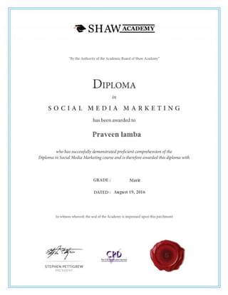“By the Authority of the Academic Board of Shaw Academy”
DIPLOMA
in
S O C I A L M E D I A MA R K E T I N G
has been awarded to
Praveen Singh Lamba
who has successfully demonstrated proficient comprehension of the
Diploma in Social Media Marketing course and is therefore awarded this diploma
with
GRADE: MERIT
DATED: August 19,2016
In witness whereof, the seal of the Academy is impressed upon this parchment
 