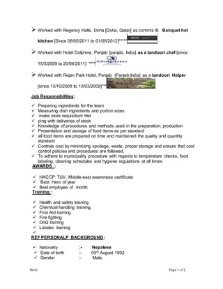 Rishi Page 1 of 2
 Worked with Regency Halls, Doha [Doha, Qatar] as commis III. Banquet hot
kitchen [Since 06/05/2011 to 01/05/2012]*****
 Worked with Hotel Dolphine, Panjab [panjab, India] as a tandoori chef [since
15/3/2009 to 20/04/2011] ****
 Worked with Rejan Park Hotel, Panjab [Panjab,India] as a tandoori Helper
[since 13/10/2008 to 10/03/2009]***
Job Responsibilities:
 Preparing ingredients for the team
 Measuring dish ingredients and portion sizes
 make store requisition/ Hel
 ping with deliveries of stock
 Knowledge of procedures and methods used in the preparation, production
 Presentation and storage of food items as per standard
 all food items are prepared on time and maintained the quality and quantity
standard
 Controls cost by minimizing spoilage, waste, proper storage and ensure that cost
control policies and procedures are followed.
 To adhere to municipality procedure with regards to temperature checks, food
labeling, cleaning schedules and hygiene regulations at all times
AWARDS :
 HACCP: TUV. Middle-east awareness certificate
 Best Hero of year
 Best employee of month
Training :
 Health and safety training
 Chemical handling training.
 First Aid training
 Fire fighting
 OnQ training
 Lobster training

REF PERSONALP BACKGROUND:
 Nationality :- Nepalese
 Date of birth :- 05th August 1992
 Gender :- Male.
 