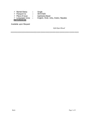 Rishi Page 1 of 3
 Marital Status :- Single
 Passport no :- 08151828
 Place of issue :- kapilvastu,Nepal
 Languages know :- English, Hindi, Urdu, Arabic, Nepales
REFERENCES
Available upon Request
Rishi Ram Bhusal
@@@@@@@@@@@@@@@@@@@@@@@@@@@@@@@@@@@@@@@@@@@@@@@@@@
 