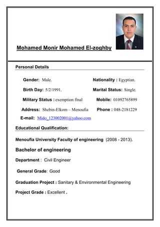 Mohamed Monir Mohamed El-zoghby
Personal Details
Gender: Male. Nationality : Egyptian.
Birth Day: 5/2/1991. Marital Status: Single.
Military Status : exemption final Mobile: 01092765899
Address: Shebin-Elkom – Menoufia Phone : 048-2181229
E-mail: Mido_123002001@yahoo.com
Educational Qualification:
Menoufia University Faculty of engineering (2008 - 2013).
Bachelor of engineering
Department : Civil Engineer
General Grade: Good
Graduation Project : Sanitary & Environmental Engineering
Project Grade : Excellent .
 