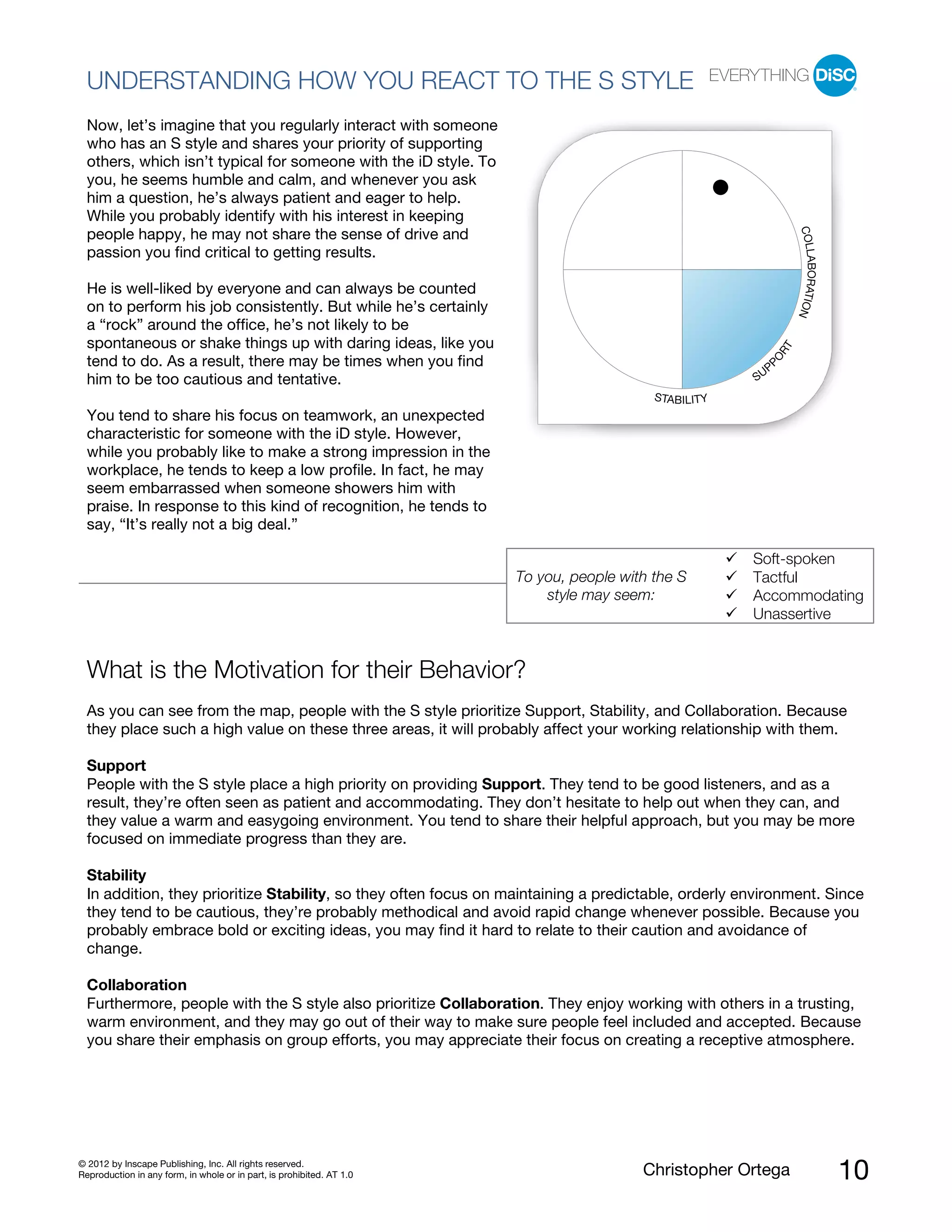© 2012 by Inscape Publishing, Inc. All rights reserved.
Reproduction in any form, in whole or in part, is prohibited. AT 1.0 Christopher Ortega 10
UNDERSTANDING HOW YOU REACT TO THE S STYLE
Now, let’s imagine that you regularly interact with someone
who has an S style and shares your priority of supporting
others, which isn’t typical for someone with the iD style. To
you, he seems humble and calm, and whenever you ask
him a question, he’s always patient and eager to help.
While you probably identify with his interest in keeping
people happy, he may not share the sense of drive and
passion you find critical to getting results.
He is well-liked by everyone and can always be counted
on to perform his job consistently. But while he’s certainly
a “rock” around the office, he’s not likely to be
spontaneous or shake things up with daring ideas, like you
tend to do. As a result, there may be times when you find
him to be too cautious and tentative.
You tend to share his focus on teamwork, an unexpected
characteristic for someone with the iD style. However,
while you probably like to make a strong impression in the
workplace, he tends to keep a low profile. In fact, he may
seem embarrassed when someone showers him with
praise. In response to this kind of recognition, he tends to
say, “It’s really not a big deal.”
To you, people with the S
style may seem:
Soft-spoken
Tactful
Accommodating
Unassertive
What is the Motivation for their Behavior?
As you can see from the map, people with the S style prioritize Support, Stability, and Collaboration. Because
they place such a high value on these three areas, it will probably affect your working relationship with them.
Support
People with the S style place a high priority on providing Support. They tend to be good listeners, and as a
result, they’re often seen as patient and accommodating. They don’t hesitate to help out when they can, and
they value a warm and easygoing environment. You tend to share their helpful approach, but you may be more
focused on immediate progress than they are.
Stability
In addition, they prioritize Stability, so they often focus on maintaining a predictable, orderly environment. Since
they tend to be cautious, they’re probably methodical and avoid rapid change whenever possible. Because you
probably embrace bold or exciting ideas, you may find it hard to relate to their caution and avoidance of
change.
Collaboration
Furthermore, people with the S style also prioritize Collaboration. They enjoy working with others in a trusting,
warm environment, and they may go out of their way to make sure people feel included and accepted. Because
you share their emphasis on group efforts, you may appreciate their focus on creating a receptive atmosphere.
STABILITY
SUP
PO
RT
COLLABORATION
 