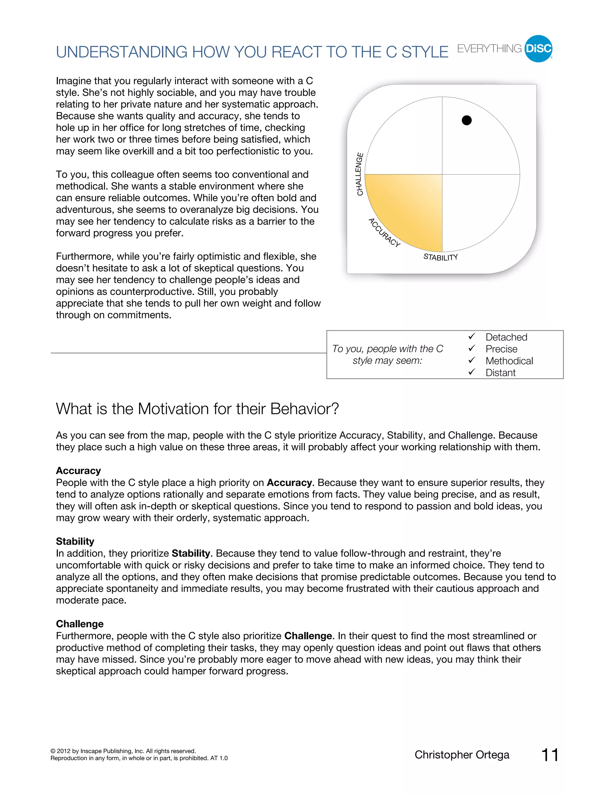 © 2012 by Inscape Publishing, Inc. All rights reserved.
Reproduction in any form, in whole or in part, is prohibited. AT 1.0 Christopher Ortega 11
UNDERSTANDING HOW YOU REACT TO THE C STYLE
Imagine that you regularly interact with someone with a C
style. She’s not highly sociable, and you may have trouble
relating to her private nature and her systematic approach.
Because she wants quality and accuracy, she tends to
hole up in her office for long stretches of time, checking
her work two or three times before being satisfied, which
may seem like overkill and a bit too perfectionistic to you.
To you, this colleague often seems too conventional and
methodical. She wants a stable environment where she
can ensure reliable outcomes. While you’re often bold and
adventurous, she seems to overanalyze big decisions. You
may see her tendency to calculate risks as a barrier to the
forward progress you prefer.
Furthermore, while you’re fairly optimistic and flexible, she
doesn’t hesitate to ask a lot of skeptical questions. You
may see her tendency to challenge people’s ideas and
opinions as counterproductive. Still, you probably
appreciate that she tends to pull her own weight and follow
through on commitments.
To you, people with the C
style may seem:
Detached
Precise
Methodical
Distant
What is the Motivation for their Behavior?
As you can see from the map, people with the C style prioritize Accuracy, Stability, and Challenge. Because
they place such a high value on these three areas, it will probably affect your working relationship with them.
Accuracy
People with the C style place a high priority on Accuracy. Because they want to ensure superior results, they
tend to analyze options rationally and separate emotions from facts. They value being precise, and as result,
they will often ask in-depth or skeptical questions. Since you tend to respond to passion and bold ideas, you
may grow weary with their orderly, systematic approach.
Stability
In addition, they prioritize Stability. Because they tend to value follow-through and restraint, they’re
uncomfortable with quick or risky decisions and prefer to take time to make an informed choice. They tend to
analyze all the options, and they often make decisions that promise predictable outcomes. Because you tend to
appreciate spontaneity and immediate results, you may become frustrated with their cautious approach and
moderate pace.
Challenge
Furthermore, people with the C style also prioritize Challenge. In their quest to find the most streamlined or
productive method of completing their tasks, they may openly question ideas and point out flaws that others
may have missed. Since you’re probably more eager to move ahead with new ideas, you may think their
skeptical approach could hamper forward progress.
ACCU
RACY
STABILITY
CHALLENGE
 