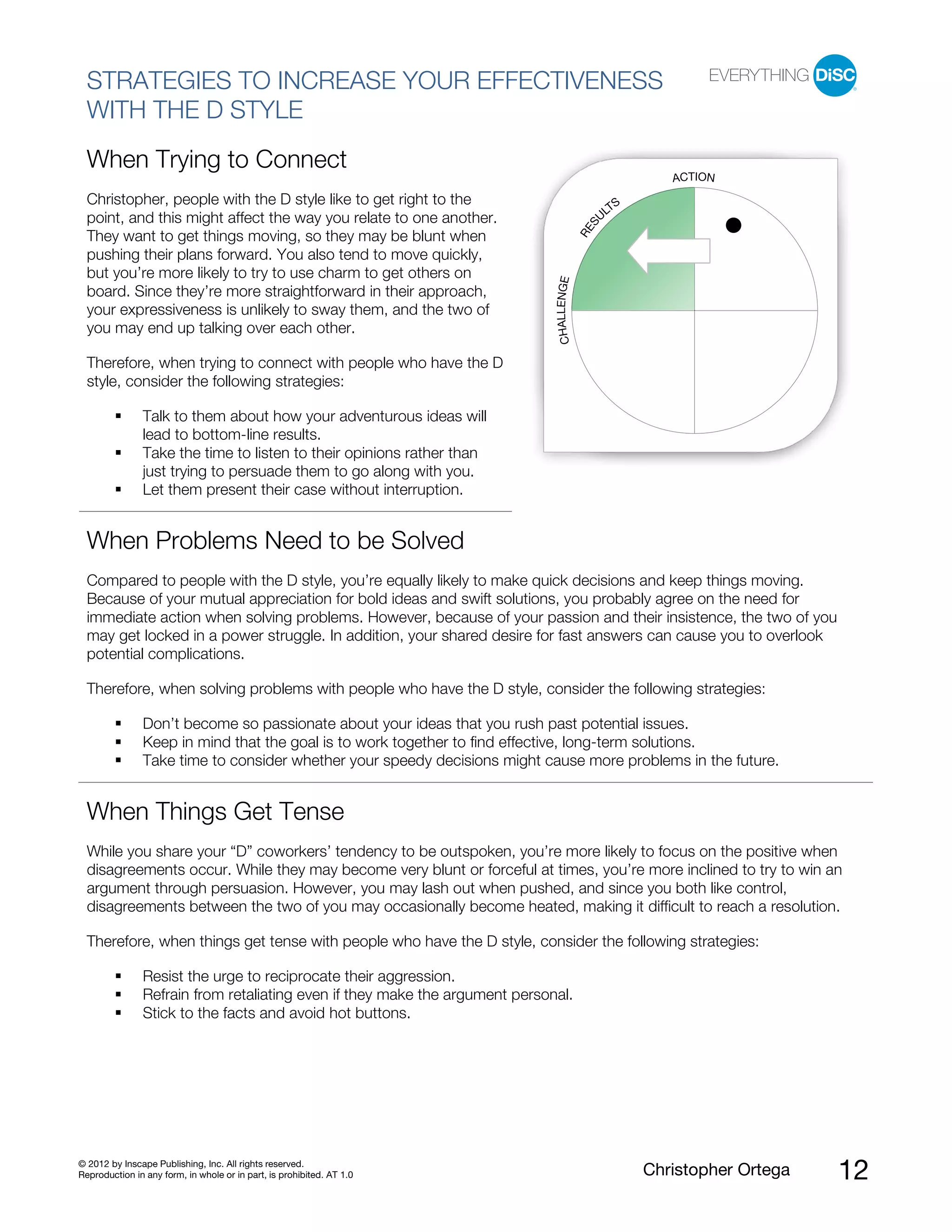 © 2012 by Inscape Publishing, Inc. All rights reserved.
Reproduction in any form, in whole or in part, is prohibited. AT 1.0 Christopher Ortega 12
STRATEGIES TO INCREASE YOUR EFFECTIVENESS
WITH THE D STYLE
When Trying to Connect
Christopher, people with the D style like to get right to the
point, and this might affect the way you relate to one another.
They want to get things moving, so they may be blunt when
pushing their plans forward. You also tend to move quickly,
but you’re more likely to try to use charm to get others on
board. Since they’re more straightforward in their approach,
your expressiveness is unlikely to sway them, and the two of
you may end up talking over each other.
Therefore, when trying to connect with people who have the D
style, consider the following strategies:
Talk to them about how your adventurous ideas will
lead to bottom-line results.
Take the time to listen to their opinions rather than
just trying to persuade them to go along with you.
Let them present their case without interruption.
When Problems Need to be Solved
Compared to people with the D style, you’re equally likely to make quick decisions and keep things moving.
Because of your mutual appreciation for bold ideas and swift solutions, you probably agree on the need for
immediate action when solving problems. However, because of your passion and their insistence, the two of you
may get locked in a power struggle. In addition, your shared desire for fast answers can cause you to overlook
potential complications.
Therefore, when solving problems with people who have the D style, consider the following strategies:
Don’t become so passionate about your ideas that you rush past potential issues.
Keep in mind that the goal is to work together to find effective, long-term solutions.
Take time to consider whether your speedy decisions might cause more problems in the future.
When Things Get Tense
While you share your “D” coworkers’ tendency to be outspoken, you’re more likely to focus on the positive when
disagreements occur. While they may become very blunt or forceful at times, you’re more inclined to try to win an
argument through persuasion. However, you may lash out when pushed, and since you both like control,
disagreements between the two of you may occasionally become heated, making it difficult to reach a resolution.
Therefore, when things get tense with people who have the D style, consider the following strategies:
Resist the urge to reciprocate their aggression.
Refrain from retaliating even if they make the argument personal.
Stick to the facts and avoid hot buttons.
RES
U
LTS
ACTION
CHALLENGE
 