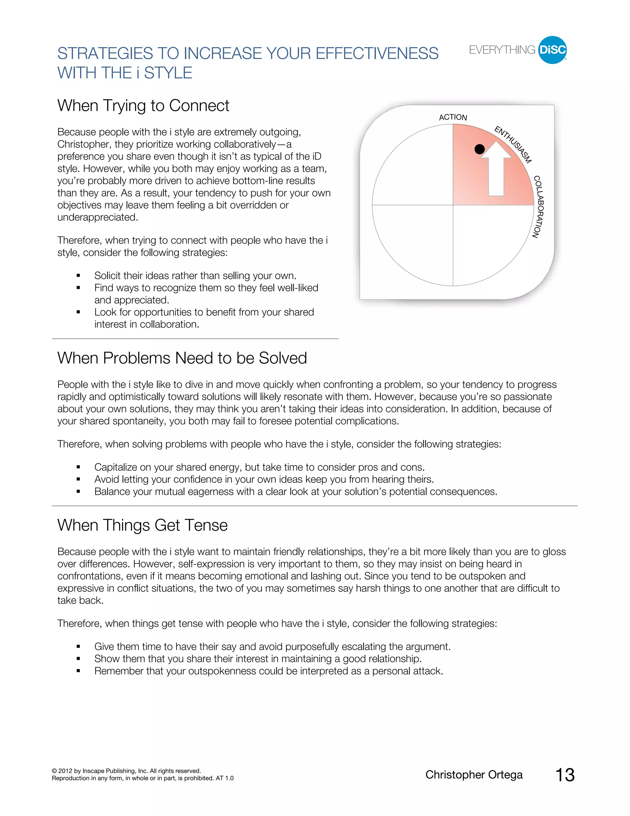© 2012 by Inscape Publishing, Inc. All rights reserved.
Reproduction in any form, in whole or in part, is prohibited. AT 1.0 Christopher Ortega 13
STRATEGIES TO INCREASE YOUR EFFECTIVENESS
WITH THE i STYLE
When Trying to Connect
Because people with the i style are extremely outgoing,
Christopher, they prioritize working collaboratively—a
preference you share even though it isn’t as typical of the iD
style. However, while you both may enjoy working as a team,
you’re probably more driven to achieve bottom-line results
than they are. As a result, your tendency to push for your own
objectives may leave them feeling a bit overridden or
underappreciated.
Therefore, when trying to connect with people who have the i
style, consider the following strategies:
Solicit their ideas rather than selling your own.
Find ways to recognize them so they feel well-liked
and appreciated.
Look for opportunities to benefit from your shared
interest in collaboration.
When Problems Need to be Solved
People with the i style like to dive in and move quickly when confronting a problem, so your tendency to progress
rapidly and optimistically toward solutions will likely resonate with them. However, because you’re so passionate
about your own solutions, they may think you aren’t taking their ideas into consideration. In addition, because of
your shared spontaneity, you both may fail to foresee potential complications.
Therefore, when solving problems with people who have the i style, consider the following strategies:
Capitalize on your shared energy, but take time to consider pros and cons.
Avoid letting your confidence in your own ideas keep you from hearing theirs.
Balance your mutual eagerness with a clear look at your solution’s potential consequences.
When Things Get Tense
Because people with the i style want to maintain friendly relationships, they’re a bit more likely than you are to gloss
over differences. However, self-expression is very important to them, so they may insist on being heard in
confrontations, even if it means becoming emotional and lashing out. Since you tend to be outspoken and
expressive in conflict situations, the two of you may sometimes say harsh things to one another that are difficult to
take back.
Therefore, when things get tense with people who have the i style, consider the following strategies:
Give them time to have their say and avoid purposefully escalating the argument.
Show them that you share their interest in maintaining a good relationship.
Remember that your outspokenness could be interpreted as a personal attack.
ACTION
ENTHU
SIASM
COLLABORATION
 