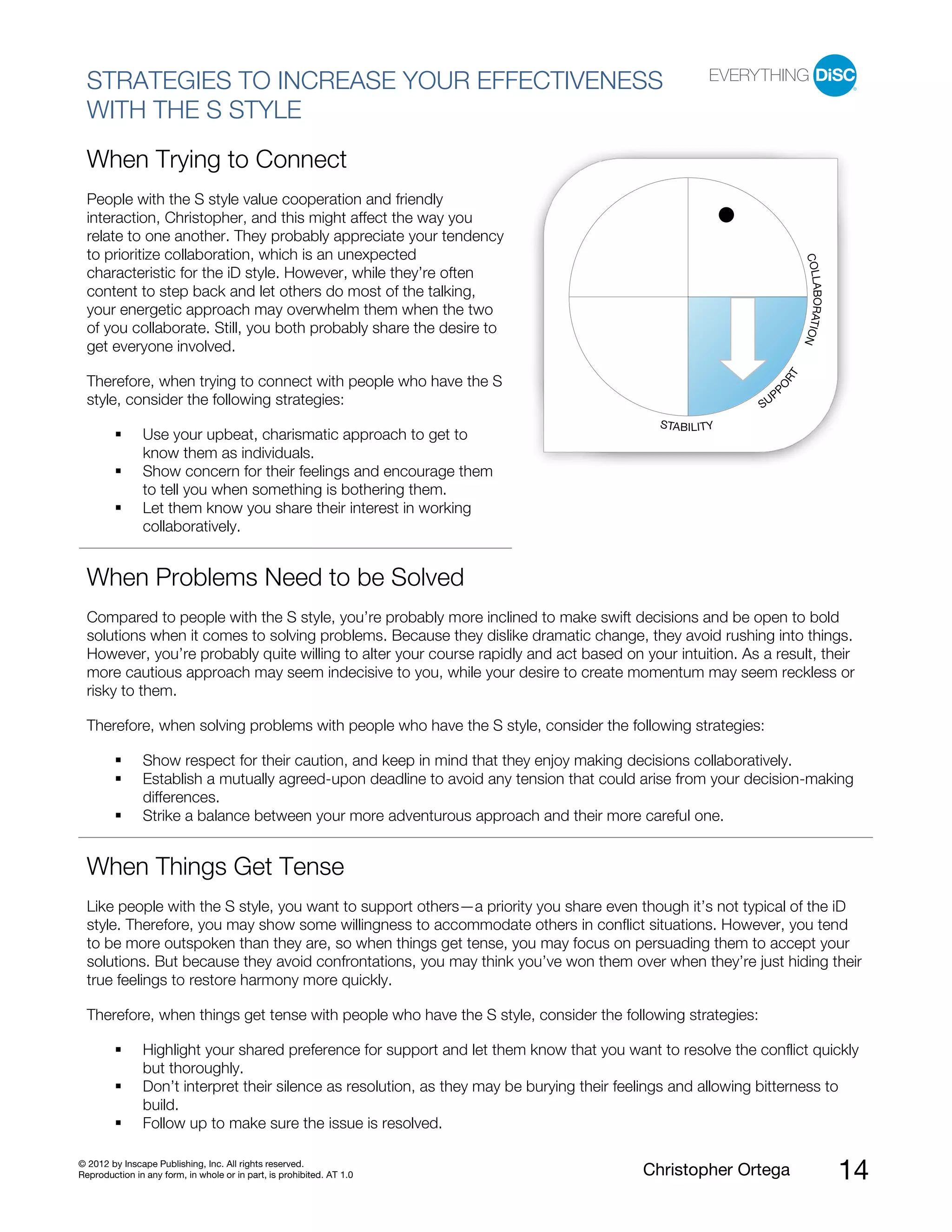 © 2012 by Inscape Publishing, Inc. All rights reserved.
Reproduction in any form, in whole or in part, is prohibited. AT 1.0 Christopher Ortega 14
STRATEGIES TO INCREASE YOUR EFFECTIVENESS
WITH THE S STYLE
When Trying to Connect
People with the S style value cooperation and friendly
interaction, Christopher, and this might affect the way you
relate to one another. They probably appreciate your tendency
to prioritize collaboration, which is an unexpected
characteristic for the iD style. However, while they’re often
content to step back and let others do most of the talking,
your energetic approach may overwhelm them when the two
of you collaborate. Still, you both probably share the desire to
get everyone involved.
Therefore, when trying to connect with people who have the S
style, consider the following strategies:
Use your upbeat, charismatic approach to get to
know them as individuals.
Show concern for their feelings and encourage them
to tell you when something is bothering them.
Let them know you share their interest in working
collaboratively.
When Problems Need to be Solved
Compared to people with the S style, you’re probably more inclined to make swift decisions and be open to bold
solutions when it comes to solving problems. Because they dislike dramatic change, they avoid rushing into things.
However, you’re probably quite willing to alter your course rapidly and act based on your intuition. As a result, their
more cautious approach may seem indecisive to you, while your desire to create momentum may seem reckless or
risky to them.
Therefore, when solving problems with people who have the S style, consider the following strategies:
Show respect for their caution, and keep in mind that they enjoy making decisions collaboratively.
Establish a mutually agreed-upon deadline to avoid any tension that could arise from your decision-making
differences.
Strike a balance between your more adventurous approach and their more careful one.
When Things Get Tense
Like people with the S style, you want to support others—a priority you share even though it’s not typical of the iD
style. Therefore, you may show some willingness to accommodate others in conflict situations. However, you tend
to be more outspoken than they are, so when things get tense, you may focus on persuading them to accept your
solutions. But because they avoid confrontations, you may think you’ve won them over when they’re just hiding their
true feelings to restore harmony more quickly.
Therefore, when things get tense with people who have the S style, consider the following strategies:
Highlight your shared preference for support and let them know that you want to resolve the conflict quickly
but thoroughly.
Don’t interpret their silence as resolution, as they may be burying their feelings and allowing bitterness to
build.
Follow up to make sure the issue is resolved.
STABILITY
SUP
PO
RT
COLLABORATION
 