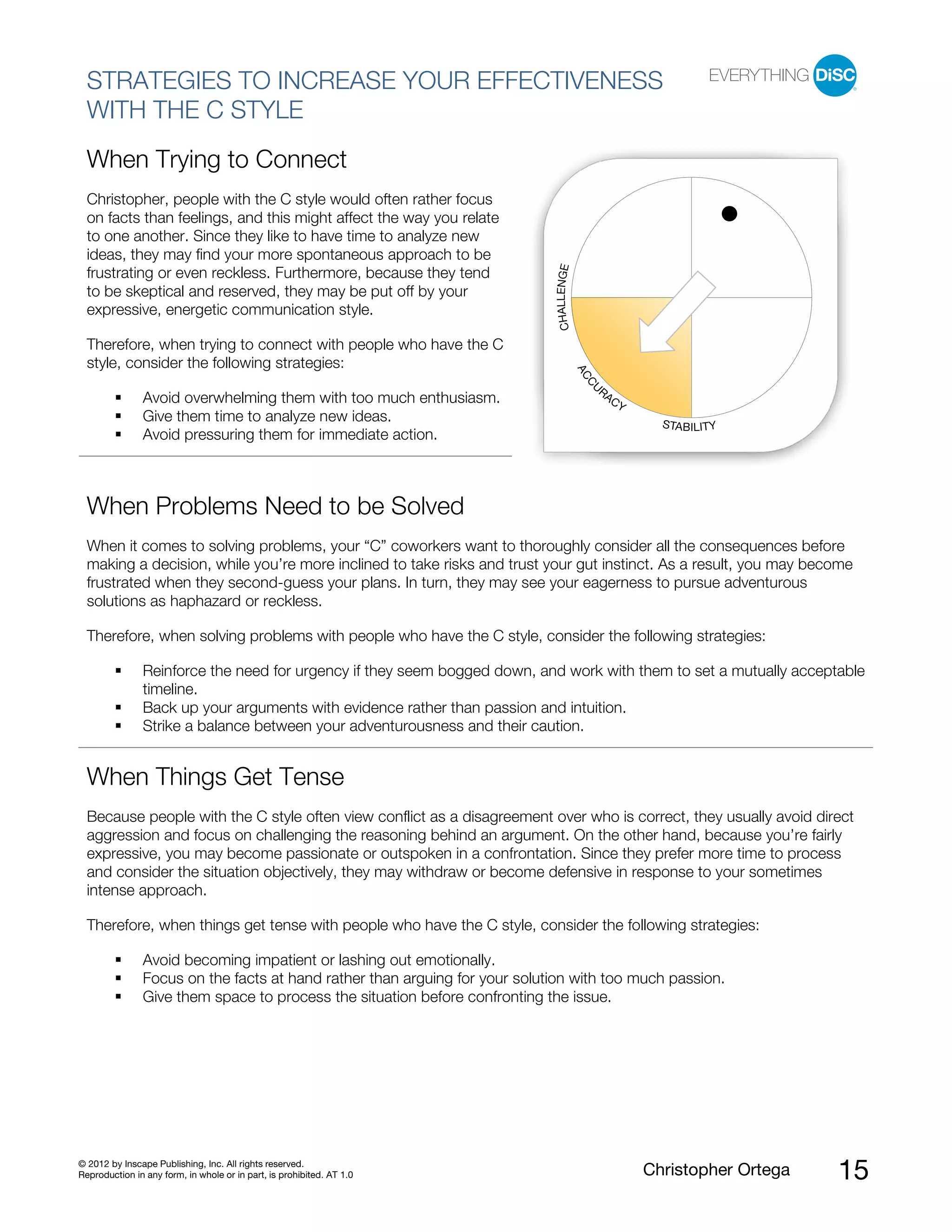 © 2012 by Inscape Publishing, Inc. All rights reserved.
Reproduction in any form, in whole or in part, is prohibited. AT 1.0 Christopher Ortega 15
STRATEGIES TO INCREASE YOUR EFFECTIVENESS
WITH THE C STYLE
When Trying to Connect
Christopher, people with the C style would often rather focus
on facts than feelings, and this might affect the way you relate
to one another. Since they like to have time to analyze new
ideas, they may find your more spontaneous approach to be
frustrating or even reckless. Furthermore, because they tend
to be skeptical and reserved, they may be put off by your
expressive, energetic communication style.
Therefore, when trying to connect with people who have the C
style, consider the following strategies:
Avoid overwhelming them with too much enthusiasm.
Give them time to analyze new ideas.
Avoid pressuring them for immediate action.
When Problems Need to be Solved
When it comes to solving problems, your “C” coworkers want to thoroughly consider all the consequences before
making a decision, while you’re more inclined to take risks and trust your gut instinct. As a result, you may become
frustrated when they second-guess your plans. In turn, they may see your eagerness to pursue adventurous
solutions as haphazard or reckless.
Therefore, when solving problems with people who have the C style, consider the following strategies:
Reinforce the need for urgency if they seem bogged down, and work with them to set a mutually acceptable
timeline.
Back up your arguments with evidence rather than passion and intuition.
Strike a balance between your adventurousness and their caution.
When Things Get Tense
Because people with the C style often view conflict as a disagreement over who is correct, they usually avoid direct
aggression and focus on challenging the reasoning behind an argument. On the other hand, because you’re fairly
expressive, you may become passionate or outspoken in a confrontation. Since they prefer more time to process
and consider the situation objectively, they may withdraw or become defensive in response to your sometimes
intense approach.
Therefore, when things get tense with people who have the C style, consider the following strategies:
Avoid becoming impatient or lashing out emotionally.
Focus on the facts at hand rather than arguing for your solution with too much passion.
Give them space to process the situation before confronting the issue.
ACCU
RACY
STABILITY
CHALLENGE
 