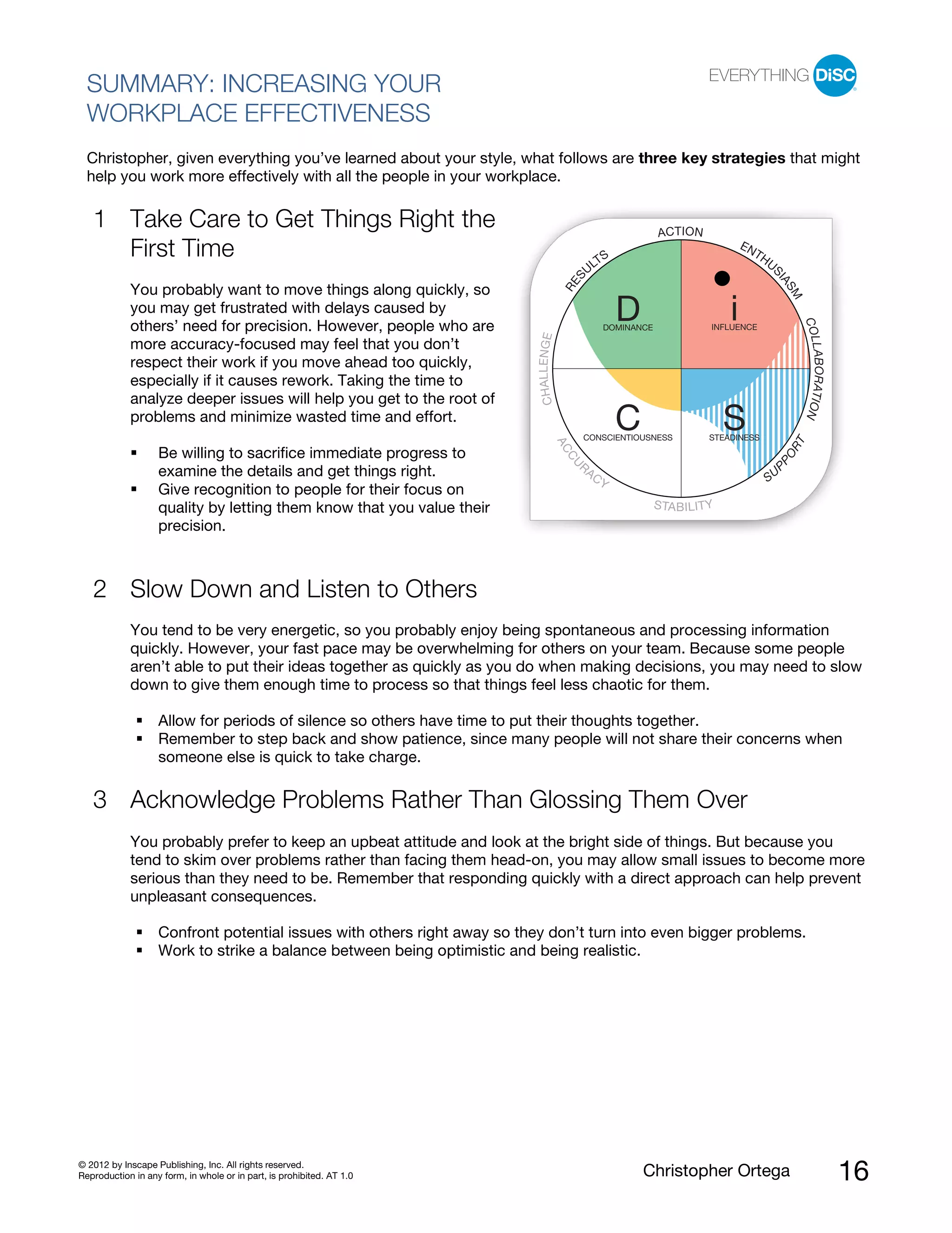 © 2012 by Inscape Publishing, Inc. All rights reserved.
Reproduction in any form, in whole or in part, is prohibited. AT 1.0 Christopher Ortega 16
SUMMARY: INCREASING YOUR
WORKPLACE EFFECTIVENESS
Christopher, given everything you’ve learned about your style, what follows are three key strategies that might
help you work more effectively with all the people in your workplace.
Take Care to Get Things Right the
First Time
You probably want to move things along quickly, so
you may get frustrated with delays caused by
others’ need for precision. However, people who are
more accuracy-focused may feel that you don’t
respect their work if you move ahead too quickly,
especially if it causes rework. Taking the time to
analyze deeper issues will help you get to the root of
problems and minimize wasted time and effort.
1
Be willing to sacrifice immediate progress to
examine the details and get things right.
Give recognition to people for their focus on
quality by letting them know that you value their
precision.
Slow Down and Listen to Others2
You tend to be very energetic, so you probably enjoy being spontaneous and processing information
quickly. However, your fast pace may be overwhelming for others on your team. Because some people
aren’t able to put their ideas together as quickly as you do when making decisions, you may need to slow
down to give them enough time to process so that things feel less chaotic for them.
Allow for periods of silence so others have time to put their thoughts together.
Remember to step back and show patience, since many people will not share their concerns when
someone else is quick to take charge.
Acknowledge Problems Rather Than Glossing Them Over3
You probably prefer to keep an upbeat attitude and look at the bright side of things. But because you
tend to skim over problems rather than facing them head-on, you may allow small issues to become more
serious than they need to be. Remember that responding quickly with a direct approach can help prevent
unpleasant consequences.
Confront potential issues with others right away so they don’t turn into even bigger problems.
Work to strike a balance between being optimistic and being realistic.
ACCU
R
ACY
STABILITY
SU
PPORT
CHALLENGE
RES
ULTS
ACTION
ENTHUS
IASM
COLLABORATION
INFLUENCE
STEADINESSCONSCIENTIOUSNESS
C S
iDOMINANCE
D
 