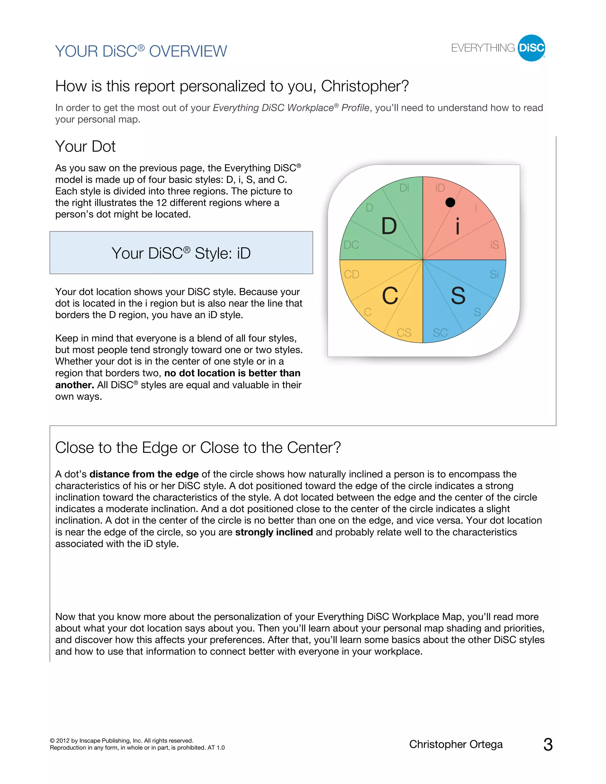 © 2012 by Inscape Publishing, Inc. All rights reserved.
Reproduction in any form, in whole or in part, is prohibited. AT 1.0 Christopher Ortega 3
YOUR DiSC®
OVERVIEW
How is this report personalized to you, Christopher?
In order to get the most out of your Everything DiSC Workplace®
Profile, you’ll need to understand how to read
your personal map.
Your Dot
As you saw on the previous page, the Everything DiSC®
model is made up of four basic styles: D, i, S, and C.
Each style is divided into three regions. The picture to
the right illustrates the 12 different regions where a
person’s dot might be located.
Your DiSC®
Style: iD
Your dot location shows your DiSC style. Because your
dot is located in the i region but is also near the line that
borders the D region, you have an iD style.
Keep in mind that everyone is a blend of all four styles,
but most people tend strongly toward one or two styles.
Whether your dot is in the center of one style or in a
region that borders two, no dot location is better than
another. All DiSC®
styles are equal and valuable in their
own ways.
Close to the Edge or Close to the Center?
A dot’s distance from the edge of the circle shows how naturally inclined a person is to encompass the
characteristics of his or her DiSC style. A dot positioned toward the edge of the circle indicates a strong
inclination toward the characteristics of the style. A dot located between the edge and the center of the circle
indicates a moderate inclination. And a dot positioned close to the center of the circle indicates a slight
inclination. A dot in the center of the circle is no better than one on the edge, and vice versa. Your dot location
is near the edge of the circle, so you are strongly inclined and probably relate well to the characteristics
associated with the iD style.
Now that you know more about the personalization of your Everything DiSC Workplace Map, you’ll read more
about what your dot location says about you. Then you’ll learn about your personal map shading and priorities,
and discover how this affects your preferences. After that, you’ll learn some basics about the other DiSC styles
and how to use that information to connect better with everyone in your workplace.
D
D
Di iD
i
iSDC
Si
SC
CS SC
CD
i
SC
 