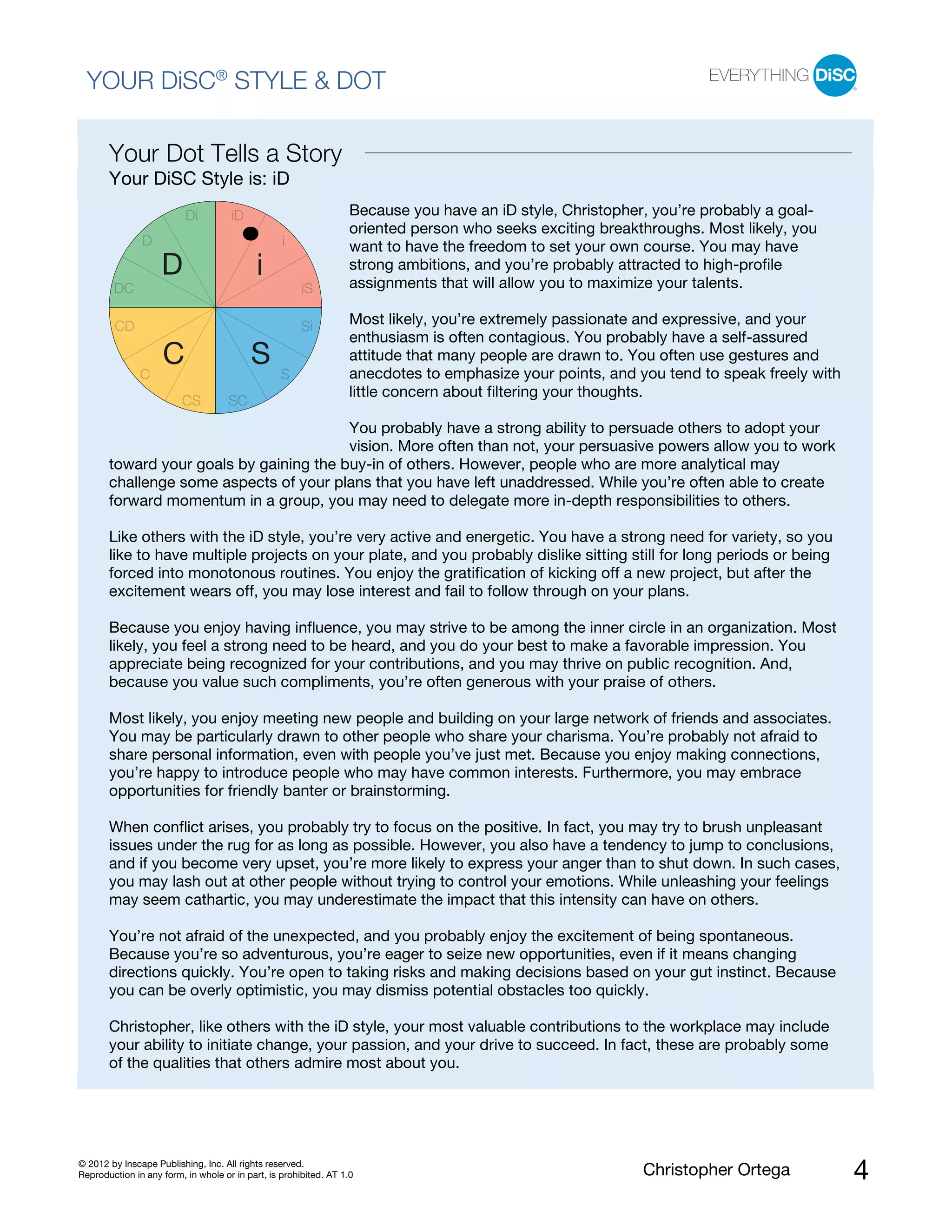 © 2012 by Inscape Publishing, Inc. All rights reserved.
Reproduction in any form, in whole or in part, is prohibited. AT 1.0 Christopher Ortega 4
YOUR DiSC®
STYLE & DOT
Your Dot Tells a Story
Your DiSC Style is: iD
Because you have an iD style, Christopher, you’re probably a goal-
oriented person who seeks exciting breakthroughs. Most likely, you
want to have the freedom to set your own course. You may have
strong ambitions, and you’re probably attracted to high-profile
assignments that will allow you to maximize your talents.
Most likely, you’re extremely passionate and expressive, and your
enthusiasm is often contagious. You probably have a self-assured
attitude that many people are drawn to. You often use gestures and
anecdotes to emphasize your points, and you tend to speak freely with
little concern about filtering your thoughts.
You probably have a strong ability to persuade others to adopt your
vision. More often than not, your persuasive powers allow you to work
toward your goals by gaining the buy-in of others. However, people who are more analytical may
challenge some aspects of your plans that you have left unaddressed. While you’re often able to create
forward momentum in a group, you may need to delegate more in-depth responsibilities to others.
Like others with the iD style, you’re very active and energetic. You have a strong need for variety, so you
like to have multiple projects on your plate, and you probably dislike sitting still for long periods or being
forced into monotonous routines. You enjoy the gratification of kicking off a new project, but after the
excitement wears off, you may lose interest and fail to follow through on your plans.
Because you enjoy having influence, you may strive to be among the inner circle in an organization. Most
likely, you feel a strong need to be heard, and you do your best to make a favorable impression. You
appreciate being recognized for your contributions, and you may thrive on public recognition. And,
because you value such compliments, you’re often generous with your praise of others.
D
D
Di iD
i
iSDC
Si
SC
CS SC
CD
i
SC
Most likely, you enjoy meeting new people and building on your large network of friends and associates.
You may be particularly drawn to other people who share your charisma. You’re probably not afraid to
share personal information, even with people you’ve just met. Because you enjoy making connections,
you’re happy to introduce people who may have common interests. Furthermore, you may embrace
opportunities for friendly banter or brainstorming.
When conflict arises, you probably try to focus on the positive. In fact, you may try to brush unpleasant
issues under the rug for as long as possible. However, you also have a tendency to jump to conclusions,
and if you become very upset, you’re more likely to express your anger than to shut down. In such cases,
you may lash out at other people without trying to control your emotions. While unleashing your feelings
may seem cathartic, you may underestimate the impact that this intensity can have on others.
You’re not afraid of the unexpected, and you probably enjoy the excitement of being spontaneous.
Because you’re so adventurous, you’re eager to seize new opportunities, even if it means changing
directions quickly. You’re open to taking risks and making decisions based on your gut instinct. Because
you can be overly optimistic, you may dismiss potential obstacles too quickly.
Christopher, like others with the iD style, your most valuable contributions to the workplace may include
your ability to initiate change, your passion, and your drive to succeed. In fact, these are probably some
of the qualities that others admire most about you.
 