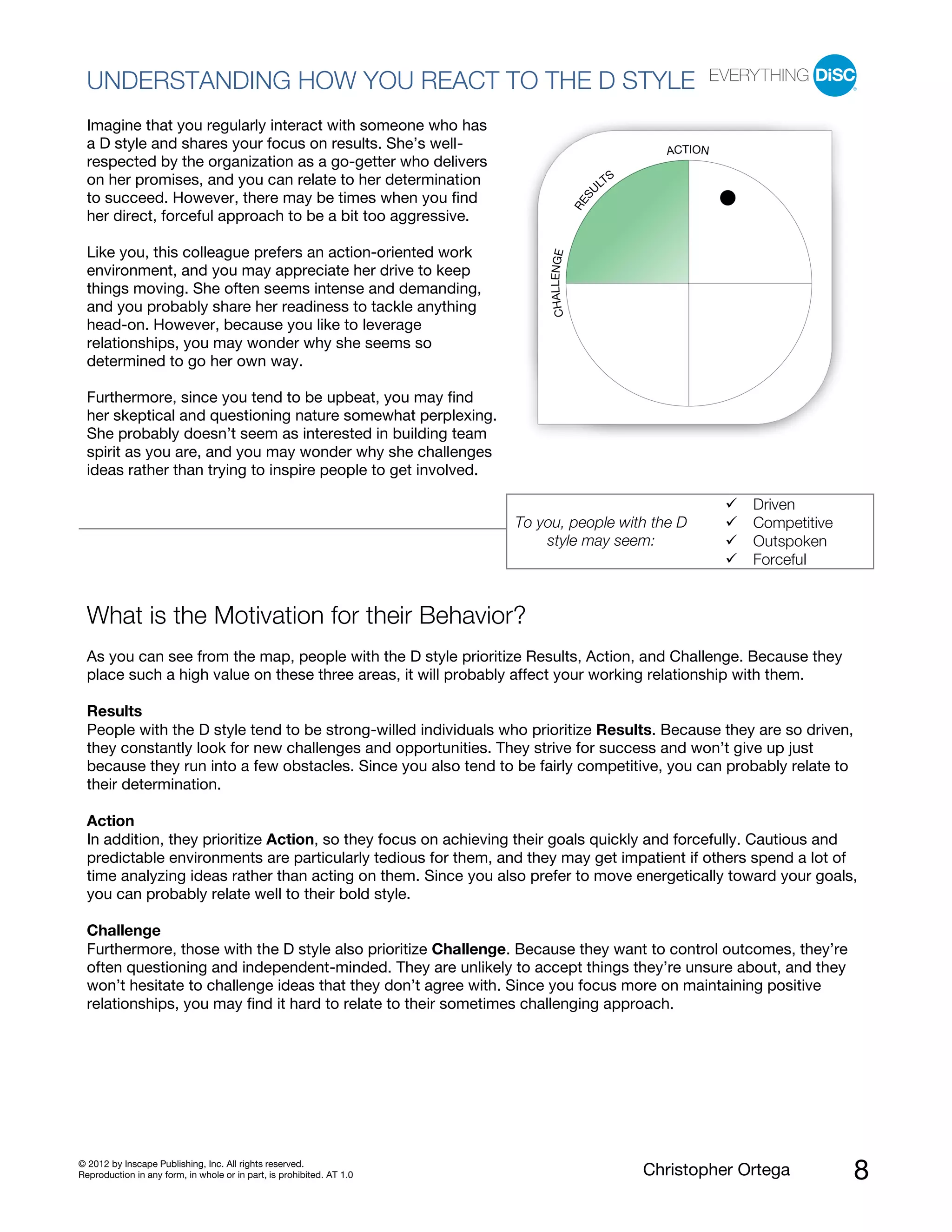 © 2012 by Inscape Publishing, Inc. All rights reserved.
Reproduction in any form, in whole or in part, is prohibited. AT 1.0 Christopher Ortega 8
UNDERSTANDING HOW YOU REACT TO THE D STYLE
Imagine that you regularly interact with someone who has
a D style and shares your focus on results. She’s well-
respected by the organization as a go-getter who delivers
on her promises, and you can relate to her determination
to succeed. However, there may be times when you find
her direct, forceful approach to be a bit too aggressive.
Like you, this colleague prefers an action-oriented work
environment, and you may appreciate her drive to keep
things moving. She often seems intense and demanding,
and you probably share her readiness to tackle anything
head-on. However, because you like to leverage
relationships, you may wonder why she seems so
determined to go her own way.
Furthermore, since you tend to be upbeat, you may find
her skeptical and questioning nature somewhat perplexing.
She probably doesn’t seem as interested in building team
spirit as you are, and you may wonder why she challenges
ideas rather than trying to inspire people to get involved.
To you, people with the D
style may seem:
Driven
Competitive
Outspoken
Forceful
What is the Motivation for their Behavior?
As you can see from the map, people with the D style prioritize Results, Action, and Challenge. Because they
place such a high value on these three areas, it will probably affect your working relationship with them.
Results
People with the D style tend to be strong-willed individuals who prioritize Results. Because they are so driven,
they constantly look for new challenges and opportunities. They strive for success and won’t give up just
because they run into a few obstacles. Since you also tend to be fairly competitive, you can probably relate to
their determination.
Action
In addition, they prioritize Action, so they focus on achieving their goals quickly and forcefully. Cautious and
predictable environments are particularly tedious for them, and they may get impatient if others spend a lot of
time analyzing ideas rather than acting on them. Since you also prefer to move energetically toward your goals,
you can probably relate well to their bold style.
Challenge
Furthermore, those with the D style also prioritize Challenge. Because they want to control outcomes, they’re
often questioning and independent-minded. They are unlikely to accept things they’re unsure about, and they
won’t hesitate to challenge ideas that they don’t agree with. Since you focus more on maintaining positive
relationships, you may find it hard to relate to their sometimes challenging approach.
RES
U
LTS
ACTION
CHALLENGE
 