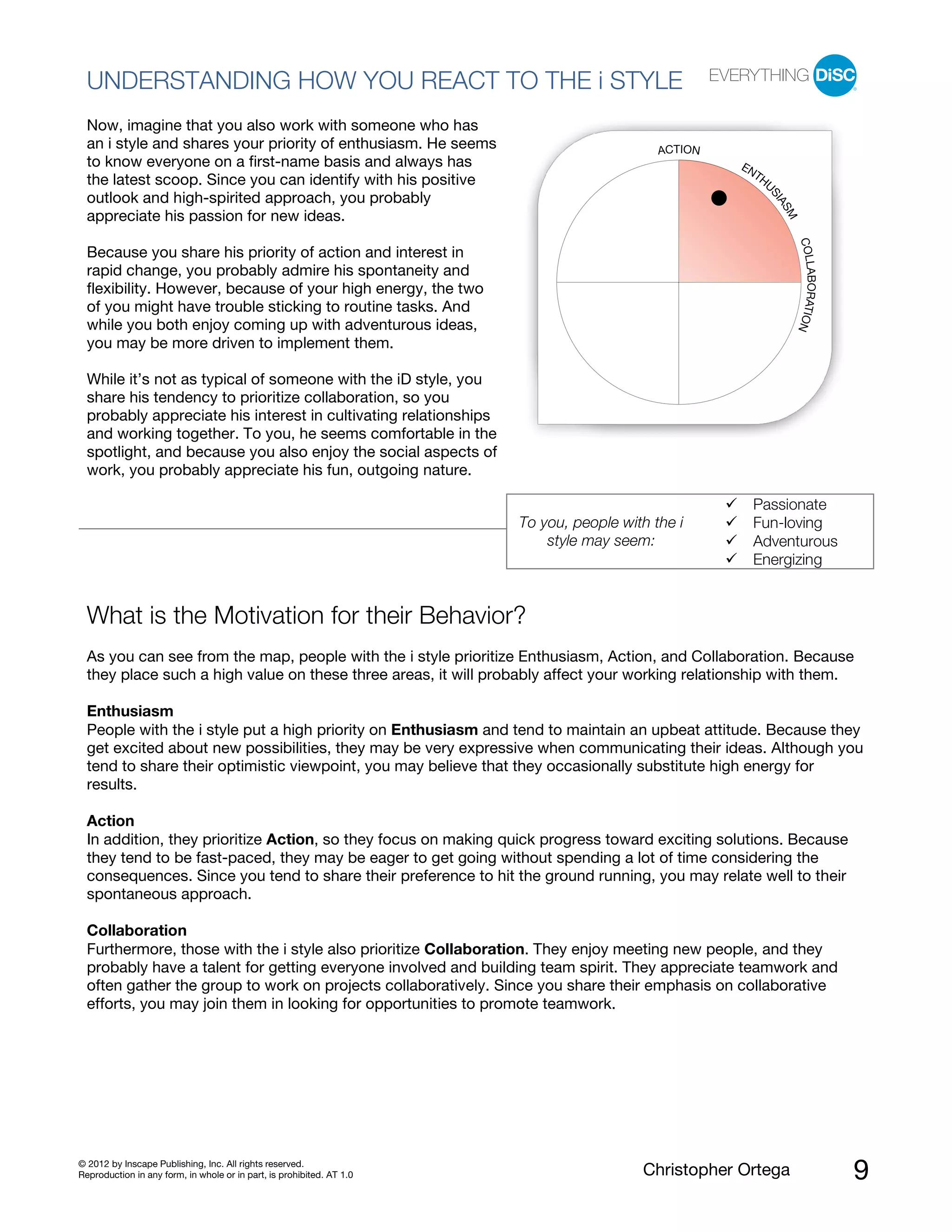© 2012 by Inscape Publishing, Inc. All rights reserved.
Reproduction in any form, in whole or in part, is prohibited. AT 1.0 Christopher Ortega 9
UNDERSTANDING HOW YOU REACT TO THE i STYLE
Now, imagine that you also work with someone who has
an i style and shares your priority of enthusiasm. He seems
to know everyone on a first-name basis and always has
the latest scoop. Since you can identify with his positive
outlook and high-spirited approach, you probably
appreciate his passion for new ideas.
Because you share his priority of action and interest in
rapid change, you probably admire his spontaneity and
flexibility. However, because of your high energy, the two
of you might have trouble sticking to routine tasks. And
while you both enjoy coming up with adventurous ideas,
you may be more driven to implement them.
While it’s not as typical of someone with the iD style, you
share his tendency to prioritize collaboration, so you
probably appreciate his interest in cultivating relationships
and working together. To you, he seems comfortable in the
spotlight, and because you also enjoy the social aspects of
work, you probably appreciate his fun, outgoing nature.
To you, people with the i
style may seem:
Passionate
Fun-loving
Adventurous
Energizing
What is the Motivation for their Behavior?
As you can see from the map, people with the i style prioritize Enthusiasm, Action, and Collaboration. Because
they place such a high value on these three areas, it will probably affect your working relationship with them.
Enthusiasm
People with the i style put a high priority on Enthusiasm and tend to maintain an upbeat attitude. Because they
get excited about new possibilities, they may be very expressive when communicating their ideas. Although you
tend to share their optimistic viewpoint, you may believe that they occasionally substitute high energy for
results.
Action
In addition, they prioritize Action, so they focus on making quick progress toward exciting solutions. Because
they tend to be fast-paced, they may be eager to get going without spending a lot of time considering the
consequences. Since you tend to share their preference to hit the ground running, you may relate well to their
spontaneous approach.
Collaboration
Furthermore, those with the i style also prioritize Collaboration. They enjoy meeting new people, and they
probably have a talent for getting everyone involved and building team spirit. They appreciate teamwork and
often gather the group to work on projects collaboratively. Since you share their emphasis on collaborative
efforts, you may join them in looking for opportunities to promote teamwork.
ACTION
ENTHU
SIASM
COLLABORATION
 