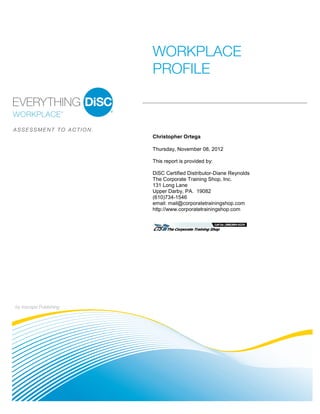 by Inscape Publishing
WORKPLACE
PROFILE
A S S E S S M E N T T O A C T I O N .
Christopher Ortega
Thursday, November 08, 2012
This report is provided by:
DiSC Certified Distributor-Diane Reynolds
The Corporate Training Shop, Inc.
131 Long Lane
Upper Darby, PA. 19082
(610)734-1546
email: mail@corporatetrainingshop.com
http://www.corporatetrainingshop.com
 