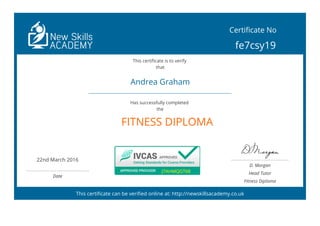  
FITNESS DIPLOMA
This certificate can be verified online at: http://newskillsacademy.co.uk
Certificate No
fe7csy19
This certificate is to verify
that
Andrea Graham
Has successfully completed
the
22nd March 2016
 
Date
J7AHMQGT68J7AHMQGT68
D. Morgan
Head Tutor
Fitness Diploma
 