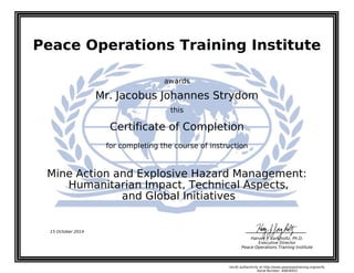 Peace Operations Training Institute
awards
Mr. Jacobus Johannes Strydom
this
Certificate of Completion
for completing the course of instruction
and Global Initiatives
Humanitarian Impact, Technical Aspects,
Mine Action and Explosive Hazard Management:
15 October 2014
Harvey J. Langholtz, Ph.D.
Executive Director
Peace Operations Training Institute
Verify authenticity at http://www.peaceopstraining.org/verify
Serial Number: 40828433
 