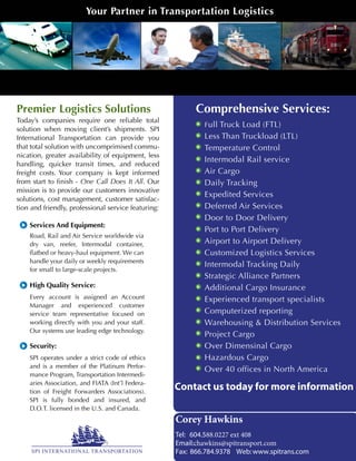 Services And Equipment:
Road, Rail and Air Service worldwide via
dry van, reefer, Intermodal container,
flatbed or heavy-haul equipment. We can
handle your daily or weekly requirements
for small to large-scale projects.
Security:
SPI operates under a strict code of ethics
and is a member of the Platinum Perfor-
mance Program, Transportation Intermedi-
aries Association, and FIATA (Int’l Federa-
tion of Freight Forwarders Associations).
SPI is fully bonded and insured, and
D.O.T. licensed in the U.S. and Canada.
High Quality Service:
Every account is assigned an Account
Manager and experienced customer
service team representative focused on
working directly with you and your staff.
Our systems use leading edge technology.
Full Truck Load (FTL)
Less Than Truckload (LTL)
Temperature Control
Intermodal Rail service
Air Cargo
Daily Tracking
Expedited Services
Deferred Air Services
Door to Door Delivery
Port to Port Delivery
Airport to Airport Delivery
Customized Logistics Services
Intermodal Tracking Daily
Strategic Alliance Partners
Additional Cargo Insurance
Experienced transport specialists
Computerized reporting
Warehousing & Distribution Services
Project Cargo
Over Dimensinal Cargo
Hazardous Cargo
Over 40 offices in North America
R
SPI INTERNATIONAL TRANSPORTATION
Today’s companies require one reliable total
solution when moving client’s shipments. SPI
International Transportation can provide you
that total solution with uncomprimised commu-
nication, greater availability of equipment, less
handling, quicker transit times, and reduced
freight costs. Your company is kept informed
from start to finish - One Call Does It All. Our
mission is to provide our customers innovative
solutions, cost management, customer satisfac-
tion and friendly, professional service featuring:
Comprehensive Services:Premier Logistics Solutions
Your Partner in Transportation Logistics
SPI International Transportation
Contact us today for more information
Corey Hawkins
Tel: 604.588.0227 ext 408
Email:chawkins@spitransport.com
Fax: 866.784.9378 Web:www.spitrans.com
 