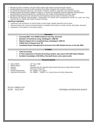  Maintaining all Air-conditions, DG Sets office assets with timely servicing through vendors.
 Handled attendance records of staff, Handling Time Office & Payroll with overtime of Workers.
 Co-ordinating manpower planning, recruitment, transfers, selection, separation and induction process.
 Handled supporting activities related to usage of v-connect and employees queries regarding reimbursement
claims/food/conveyance/medical/LTA, travelling etc with mobile reimbursement and other issues.
 Handled employee grievances and planning and organizing various types of retention activities
 Maintained all relevant documentation, maintenance of manual and computerized records for audit and filing
required returns related with import & export activities.
Significant Highlights
 Implement new procedures of internal audit so that proper supplier payments can be done
 Worked directly with various functional heads to complete the functions in timely manner and proper reporting.
 Supported in formulation of recruitment policy.
Education
 Pursuing MBA from IGNOU Distance Learning, Amravati.
 Bachelor of Commerce, Durg, Chattisgarh, 1988-89.
 Masters Degree Part I completed Durg, Chattisgarh 1990-91
 ICWAI Part II Cleared June’ 90
 Completed Export Management & Accounts from SAP Module Course on the job 2004.
IT Skills
 Tally Accounting
 6 Years experience of Oracle Accounting module, also aware with SAP Export Module.
 Excellent knowledge of MS Office, Microsoft Excel, word, power point.
Personal Details
 Date of Birth : 10th
June 1968
 Marital Status : Married
 Spouse : Working with Shri Samarth High School Amravati as High School Teacher
 Children : One Son In Class VII
 Present Emoluments : Rs. 36000/- p.m. salary
 Expected Emoluments : Rs. 40000/- - 45000/- p.m. pluss bonus and other allowances,
PLACE AMRAVATI
DATE 10.02.2015 UPENDRA PANDURANG BAPAT
 