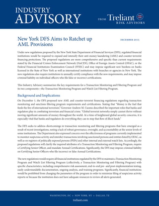 INDUSTRY
ADVISORY FROM
treliant.com
WASHINGTON, DC • NEW YORK, NY • DALLAS, TX
New York DFS Aims to Ratchet up 			 december 2015
AML Provisions 	
		
Under new regulations proposed by the New York State Department of Financial Services (DFS), regulated financial
institutions would be required to expand and intensify their anti-money laundering (AML) and counter-terrorist
financing protections. The proposed regulations are more comprehensive and specific than current requirements
stated by the Financial Crimes Enforcement Network (FinCEN), Office of Foreign Assets Control (OFAC), or the
Federal Financial Institutions Examination Council (FFIEC) and may impose significant new burdens on banks
licensed in the State of New York as well as international institutions with branches or agencies in New York. The
new regulations also require institutions to annually certify compliance with the new requirements, and may impose
criminal liability on individual officers who file false or incorrect certifications.
This Industry Advisory summarizes the key requirements for a Transaction Monitoring and Filtering Program and
its two components—the Transaction Monitoring Program and Watch List Filtering Program.
Background and Implications
On December 1, the DFS proposed new AML and counter-terrorist financing regulations regarding transaction
monitoring and sanctions filtering program requirements and certifications. Stating that “Money is the fuel that
feeds the fire of international terrorism,” Governor Andrew M. Cuomo described the important roles that banks and
regulators play in combating terrorism and financial crime. “Global terrorist networks simply cannot thrive without
moving significant amounts of money throughout the world. At a time of heightened global security concerns, it is
especially vital that banks and regulators do everything they can to stop that flow of illicit funds.”
The DFS seeks to address shortcomings in transaction monitoring and filtering programs that have emerged as a
result of recent investigations, noting a lack of robust governance, oversight, and accountability at the senior levels of
some institutions. The Department also expressed concern over the effectiveness of programs currently implemented
to monitor suspicious activity and interdict transactions involving sanctioned persons and entities listed by OFAC, as
well as on registers of politically exposed persons (PEPs) and other internal and external watch lists. Accordingly, the
proposed regulations will clarify the required attributes of a Transaction Monitoring and Filtering Program, require
a Certifying Senior Officer, and mandate Annual Certifications. Significantly, the DFS may impose criminal liability
on Certifying Senior Officers who file incorrect or false Annual Certifications.
ThenewregulationswouldrequireallfinancialinstitutionsregulatedbytheDFStomaintainaTransactionMonitoring
Program and Watch List Filtering Program (collectively, a Transaction Monitoring and Filtering Program) with
specific characteristics, including comprehensive risk assessment, end-to-end pre- and post-implementation testing,
easily understandable documentation, ongoing analysis, and training programs. Significantly, financial institutions
would be prohibited from changing the parameters of the program in order to minimize filing of suspicious activity
reports or because the institution does not have adequate resources to review all alerts generated.
 