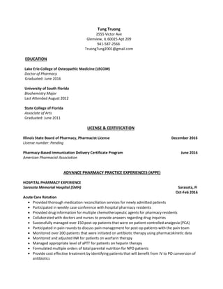 Tung Truong
2555 Victor Ave
Glenview, IL 60025 Apt 209
941-587-2566
TruongTung2001@gmail.com
EDUCATION
Lake Erie College of Osteopathic Medicine (LECOM)
Doctor of Pharmacy
Graduated: June 2016
University of South Florida
Biochemistry Major
Last Attended August 2012
State College of Florida
Associate of Arts
Graduated: June 2011
LICENSE & CERTIFICATION
Illinois State Board of Pharmacy, Pharmacist License December 2016
License number: Pending
Pharmacy-Based Immunization Delivery Certificate Program June 2016
American Pharmacist Association
ADVANCE PHARMACY PRACTICE EXPERIENCES (APPE)
HOSPITAL PHARMACY EXPERIENCE
Sarasota Memorial Hospital (SMH) Sarasota, Fl
Oct-Feb 2016
Acute Care Rotation
 Provided thorough medication reconciliation services for newly admitted patients
 Participated in weekly case conference with hospital pharmacy residents
 Provided drug information for multiple chemotherapeutic agents for pharmacy residents
 Collaborated with doctors and nurses to provide answers regarding drug inquiries
 Successfully managed over 150 post-op patients that were on patient-controlled analgesia (PCA)
 Participated in pain rounds to discuss pain management for post-op patients with the pain team
 Monitored over 200 patients that were initiated on antibiotic therapy using pharmacokinetic data
 Monitored and adjusted INR for patients on warfarin therapy
 Managed appropriate level of aPTT for patients on heparin therapy
 Formulated multiple orders of total parental nutrition for NPO patients
 Provide cost effective treatment by identifying patients that will benefit from IV to PO conversion of
antibiotics
 