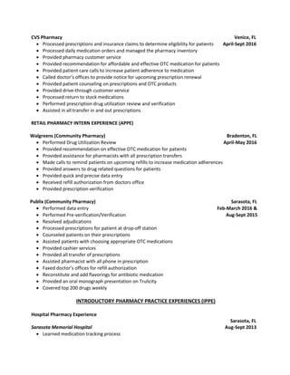 CVS Pharmacy Venice, FL
 Processed prescriptions and insurance claims to determine eligibility for patients April-Sept 2016
 Processed daily medication orders and managed the pharmacy inventory
 Provided pharmacy customer service
 Provided recommendation for affordable and effective OTC medication for patients
 Provided patient care calls to increase patient adherence to medication
 Called doctor’s offices to provide notice for upcoming prescription renewal
 Provided patient counseling on prescriptions and OTC products
 Provided drive-through customer service
 Processed return to stock medications
 Performed prescription drug utilization review and verification
 Assisted in all transfer in and out prescriptions
RETAIL PHARMACY INTERN EXPERIENCE (APPE)
Walgreens (Community Pharmacy) Bradenton, FL
 Performed Drug Utilization Review April-May 2016
 Provided recommendation on effective OTC medication for patients
 Provided assistance for pharmacists with all prescription transfers
 Made calls to remind patients on upcoming refills to increase medication adherences
 Provided answers to drug related questions for patients
 Provided quick and precise data entry
 Received refill authorization from doctors office
 Provided prescription verification
Publix (Community Pharmacy) Sarasota, FL
 Performed data entry Feb-March 2016 &
 Performed Pre-verification/Verification Aug-Sept 2015
 Resolved adjudications
 Processed prescriptions for patient at drop-off station
 Counseled patients on their prescriptions
 Assisted patients with choosing appropriate OTC medications
 Provided cashier services
 Provided all transfer of prescriptions
 Assisted pharmacist with all phone in prescription
 Faxed doctor’s offices for refill authorization
 Reconstitute and add flavorings for antibiotic medication
 Provided an oral monograph presentation on Trulicity
 Covered top 200 drugs weekly
INTRODUCTORY PHARMACY PRACTICE EXPERIENCES (IPPE)
Hospital Pharmacy Experience
Sarasota, FL
Sarasota Memorial Hospital Aug-Sept 2013
 Learned medication tracking process
 