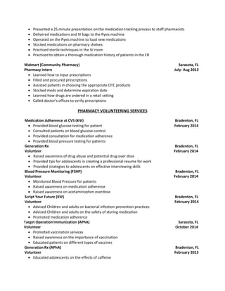  Presented a 25 minute presentation on the medication tracking process to staff pharmacists
 Delivered medications and IV bags to the Pyxis machine
 Operated on the Pyxis machine to load new medications
 Stocked medications on pharmacy shelves
 Practiced sterile techniques in the IV room
 Practiced to obtain a thorough medication history of patients in the ER
Walmart (Community Pharmacy) Sarasota, FL
Pharmacy Intern July- Aug 2013
 Learned how to input prescriptions
 Filled and procured prescriptions
 Assisted patients in choosing the appropriate OTC products
 Stocked meds and determine expiration date
 Learned how drugs are ordered in a retail setting
 Called doctor’s offices to verify prescriptions
PHARMACY VOLUNTEERING SERVICES
Medication Adherence at CVS (KΨ) Bradenton, FL
 Provided blood glucose testing for patient February 2014
 Consulted patients on blood glucose control
 Provided consultation for medication adherence
 Provided blood pressure testing for patients
Generation Rx Bradenton, FL
Volunteer February 2014
 Raised awareness of drug abuse and potential drug over dose
 Provided tips for adolescents in creating a professional resume for work
 Provided strategies to adolescents on effective interviewing skills
Blood Pressure Monitoring (FSHP) Bradenton, FL
Volunteer February 2014
 Monitored Blood Pressure for patients
 Raised awareness on medication adherence
 Raised awareness on acetaminophen overdose
Script Your Future (KΨ) Bradenton, FL
Volunteer February 2014
 Advised Children and adults on bacterial infection prevention practices
 Advised Children and adults on the safety of storing medication
 Promoted medication adherence
Target Operation Immunization (APhA) Sarasota, FL
Volunteer October 2014
 Promoted vaccination services
 Raised awareness on the importance of vaccination
 Educated patients on different types of vaccines
Generation Rx (APhA) Bradenton, FL
Volunteer February 2013
 Educated adolescents on the effects of caffeine
 